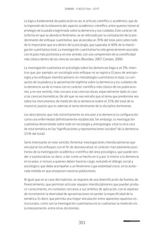 301
SENAMA - FLACSO Chile - IChTF
La lógica fundamental de publicación es así, el artículo científico o académico, que da
la impresión de la relevancia del aspecto académico-científico, entre quienes tienen el
privilegio de la palabra legitimada sobre la demencia y sus cuidados. Este carácter de
la forma en que se aborda el fenómeno, se ve reforzado por la constatación de lo pre-
dominante del enfoque cuantitativo, que alcanzaba un 35% del total, pero sobre todo
de lo importante que era dentro de la psicología, que superaba el 80% de la investi-
gación cuantitativa total. La investigación cuantitativa ha sido generalmente asociada
con el polo más positivista y en ese sentido, con una comprensión de la cientificidad
más clásica dentro de las ciencias sociales (Bourdieu, 2007; Canales, 2006).
La investigación cualitativa en psicología sobre las demencias llega a un 5%, mien-
tras que, por ejemplo, en sociología este enfoque no se registra. El peso de antropo-
logía y los enfoques interdisciplinario en metodología cuantitativa es bajo. La con-
quista de la palabra y la aproximación legítima sobre la demencia y los cuidados de
la demencia, va de la mano con el carácter científico más clásico de las publicacio-
nes, y en ese sentido, más cercano a las ciencias duras, especialmente dado el caso
a las ciencias biomédicas. De ahí que no sea extraño que el tema que predomine sea
sobre los instrumentos de medición de la demencia (sobre el 31% del total de la
muestra), puesto que es además el tema dominante de la disciplina dominante.
Los descriptores que más estrechamente se vinculan a la demencia la configuración
como una enfermedad definitivamente establecida. Sin embargo, la investigación
cualitativa desarrollada sobre todo en sociología y antropología, sitúa la otra cara
de esta temática en las “significaciones y representaciones sociales” de la demencia
(21% del total).
Sería interesante en este sentido, fomentar investigaciones interdisciplinarias que
vincularan los enfoques con el fin de desnaturalizar el carácter marcadamente posi-
tivista de la investigación académica-científica del área psicológica, que puede ten-
der a sustancializar, es decir, a dar como un hecho en sí y por sí mismo a la demencia
en la vejez, e incluso a quienes deben hacerse cargo, evitando el diálogo social y
sociológico que debe acompañar a un fenómeno cuya visibilidad crece, en la acele-
rada medida en que envejecen nuestras poblaciones.
Al igual que en el caso del maltrato, se requiere de una diversificación de fuentes de
financiamiento, que permitan articular equipos interdisciplinarios que puedan produ-
cir conocimiento, en contextos cercanos a sus ámbitos de aplicación, con el objetivo
de incrementar la diversidad de aproximaciones sin perder la especificidad de la
temática. Es decir, que permita una mayor vinculación entre aparentes opuestos es-
tructurales, como son la investigación cuantitativa v/s la cualitativa; la medición v/s
la interpretación, entre otras dicotomías.
 