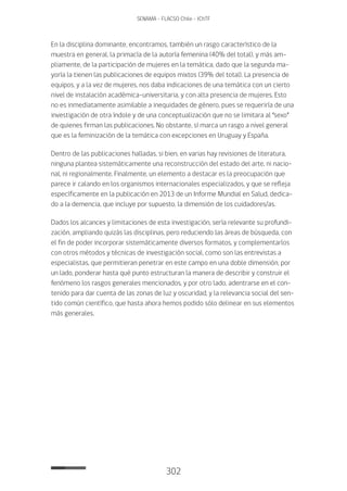 302
SENAMA - FLACSO Chile - IChTF
En la disciplina dominante, encontramos, también un rasgo característico de la
muestra en general, la primacía de la autoría femenina (40% del total), y más am-
pliamente, de la participación de mujeres en la temática, dado que la segunda ma-
yoría la tienen las publicaciones de equipos mixtos (39% del total). La presencia de
equipos, y a la vez de mujeres, nos daba indicaciones de una temática con un cierto
nivel de instalación académica-universitaria, y con alta presencia de mujeres. Esto
no es inmediatamente asimilable a inequidades de género, pues se requeriría de una
investigación de otra índole y de una conceptualización que no se limitara al “sexo”
de quienes firman las publicaciones. No obstante, sí marca un rasgo a nivel general
que es la feminización de la temática con excepciones en Uruguay y España.
Dentro de las publicaciones halladas, si bien, en varias hay revisiones de literatura,
ninguna plantea sistemáticamente una reconstrucción del estado del arte, ni nacio-
nal, ni regionalmente. Finalmente, un elemento a destacar es la preocupación que
parece ir calando en los organismos internacionales especializados, y que se refleja
específicamente en la publicación en 2013 de un Informe Mundial en Salud, dedica-
do a la demencia, que incluye por supuesto, la dimensión de los cuidadores/as.
Dados los alcances y limitaciones de esta investigación, sería relevante su profundi-
zación, ampliando quizás las disciplinas, pero reduciendo las áreas de búsqueda, con
el fin de poder incorporar sistemáticamente diversos formatos, y complementarlos
con otros métodos y técnicas de investigación social, como son las entrevistas a
especialistas, que permitieran penetrar en este campo en una doble dimensión, por
un lado, ponderar hasta qué punto estructuran la manera de describir y construir el
fenómeno los rasgos generales mencionados, y por otro lado, adentrarse en el con-
tenido para dar cuenta de las zonas de luz y oscuridad, y la relevancia social del sen-
tido común científico, que hasta ahora hemos podido sólo delinear en sus elementos
más generales.
 