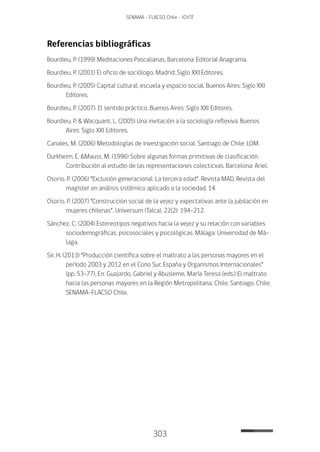 303
SENAMA - FLACSO Chile - IChTF
Referencias bibliográficas
Bourdieu, P. (1999) Meditaciones Pascalianas, Barcelona: Editorial Anagrama.
Bourdieu, P. (2001) El oficio de sociólogo. Madrid: Siglo XXI Editores.
Bourdieu, P. (2005) Capital cultural, escuela y espacio social. Buenos Aires: Siglo XXI
Editores.
Bourdieu, P. (2007). El sentido práctico, Buenos Aires: Siglo XXI Editores.
Bourdieu, P. & Wacquant, L. (2005) Una invitación a la sociología reflexiva. Buenos
Aires: Siglo XXI Editores.
Canales, M. (2006) Metodologías de investigación social. Santiago de Chile: LOM.
Durkheim, E. &Mauss, M. (1996) Sobre algunas formas primitivas de clasificación.
Contribución al estudio de las representaciones colecticvas. Barcelona: Ariel.
Osorio, P. (2006) “Exclusión generacional: La tercera edad”. Revista MAD. Revista del
magíster en análisis sistémico aplicado a la sociedad, 14.
Osorio, P. (2007) “Construcción social de la vejez y expectativas ante la jubilación en
mujeres chilenas”. Universum (Talca), 22(2): 194-212.
Sánchez, C. (2004) Estereotipos negativos hacia la vejez y su relación con variables
sociodemográficas, psicosociales y psicológicas. Málaga: Universidad de Má-
laga.
Sir, H. (2013) “Producción científica sobre el maltrato a las personas mayores en el
período 2003 y 2012 en el Cono Sur, España y Organismos Internacionales”
(pp. 53-77). En: Guajardo, Gabriel y Abusleme, María Teresa (eds.) El maltrato
hacia las personas mayores en la Región Metropolitana, Chile. Santiago, Chile:
SENAMA-FLACSO Chile.
 