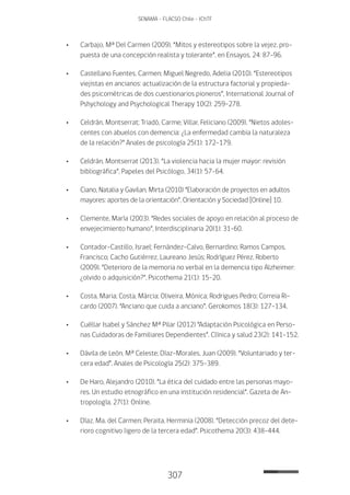 307
SENAMA - FLACSO Chile - IChTF
•	 Carbajo, Mª Del Carmen (2009). “Mitos y estereotipos sobre la vejez. pro-
puesta de una concepción realista y tolerante”, en Ensayos, 24: 87-96.
•	 Castellano Fuentes, Carmen; Miguel Negredo, Adelia (2010). “Estereotipos
viejistas en ancianos: actualización de la estructura factorial y propieda-
des psicométricas de dos cuestionarios pioneros”, International Journal of
Pshychology and Psychological Therapy 10(2): 259-278.
•	 Celdrán, Montserrat; Triadó, Carme; Villar, Feliciano (2009). “Nietos adoles-
centes con abuelos con demencia: ¿La enfermedad cambia la naturaleza
de la relación?” Anales de psicología 25(1): 172-179.
•	 Celdrán, Montserrat (2013). “La violencia hacia la mujer mayor: revisión
bibliográfica”, Papeles del Psicólogo, 34(1): 57-64.
•	 Ciano, Natalia y Gavilan, Mirta (2010) “Elaboración de proyectos en adultos
mayores: aportes de la orientación”. Orientación y Sociedad [Online] 10.
•	 Clemente, María (2003). “Redes sociales de apoyo en relación al proceso de
envejecimiento humano”, Interdisciplinaria 20(1): 31-60.
•	 Contador-Castillo, Israel; Fernández-Calvo, Bernardino; Ramos Campos,
Francisco; Cacho Gutiérrez, Laureano Jesús; Rodríguez Pérez, Roberto
(2009). “Deterioro de la memoria no verbal en la demencia tipo Alzheimer:
¿olvido o adquisición?”, Psicothema 21(1): 15-20.
•	 Costa, Maria; Costa, Márcia; Oliveira, Mónica; Rodrigues Pedro; Correia Ri-
cardo (2007). “Anciano que cuida a anciano”. Gerokomos 18(3): 127-134.
•	 Cuéllar Isabel y Sánchez Mª Pilar (2012) “Adaptación Psicológica en Perso-
nas Cuidadoras de Familiares Dependientes”. Clínica y salud 23(2): 141-152.
•	Dávila de León, Mª Celeste; Díaz-Morales, Juan (2009). “Voluntariado y ter-
cera edad”. Anales de Psicología 25(2): 375-389.
•	De Haro, Alejandro (2010). “La ética del cuidado entre las personas mayo-
res. Un estudio etnográfico en una institución residencial”. Gazeta de An-
tropología, 27(1): Online.
•	Díaz, Ma. del Carmen; Peraita, Herminia (2008). “Detección precoz del dete-
rioro cognitivo ligero de la tercera edad”. Psicothema 20(3): 438-444.
 