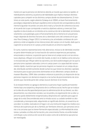 29
SENAMA - FLACSO Chile - IChTF
manera en que la persona con demencia aborda un mundo que valora la rapidez, el
individualismo extremo y la práctica de habilidades que implica manejar distintos
capitales para competir en los distintos campos donde nos desenvolvemos. Si insis-
timos en este punto, según advierte Conway et.al. (2004), un buen funcionamiento
psicológico dependería del buen equilibrio entre la función de correspondencia de la
memoria (guardar recuerdos cercanos de lo real) y su función de coherencia (acceso
al recuerdo de lo que corresponde a nuestros objetivos valores y creencias). Este
equilibro le da al olvido un rol distinto en la construcción de la identidad, sin limitarlo
solamente a una patología, pues el funcionamiento de la memoria en una persona
mayor depende de distintos factores de su identidad como del contexto en el que
vive. Para Conway y Singer (2011), la memoria y las actividades cotidianas de com-
petencia, están arraigadas en las interacciones del cuerpo con el mundo, dado que la
cognición se encarna en el cuerpo y está situada en un entorno específico.
En suma, nuestras representaciones más abstractas, incluso la de identidad, estarían
en parte determinadas por la reactivación de nuestras experiencias perceptivas,
emocionales o motoras. La posición que se tiene en el campo social o en las estruc-
turas objetivas, influyen en la visión del mundo, es decir en el habitus como estructu-
ra incorporada que influye sobre las opciones y las tácticas/estrategias por las que la
persona toma capitales valorados como el cuerpo joven o la capacidad del razona-
miento rápido, muestran que las personas mayores se mueven en un campo de po-
der, distribuido asimétricamente donde luchan los que tienen los distintos capitales
necesarios para ocupar posiciones dominantes en los diferentes campos donde se
mueven (Bourdieu, 1994). Vale considerar entonces la posición y la disposición de las
personas mayores con demencia respecto a las luchas de posicionamiento de otros
actores que, haciendo parte del campo, buscan dominar en el mismo.
Si al envejecimiento se agrega la demencia, la persona mayor queda permanente-
mente bajo una sospecha y desprovista de la confianza social, hecho que se traduce
en la idea de una discapacidad plural para la administración de sus bienes, sus des-
plazamientos, sus relaciones sociales, sus recuerdos y la organización de su vida. La
persona queda doblemente estigmatizada y desprovista de capitales para jugar el
juego de la vida. Desconsiderada ante la mirada social, su cuidado también es des-
considerado y menospreciado, adquiriendo un significado distinto, al convertirse en
una labor no visible, realizada en el hogar o en una institución (según los medios eco-
nómicos de la persona y/o de su familia), por familiares directos, por personas cerca-
nas o no cercanas que no tienen formación especializada. La informalidad de estas
tareas, sumadas a la falta de formación y de conocimiento frente a la enfermedad,
contribuye a una construcción social de la vejez como de la demencia que precisa
ser investigada.
 