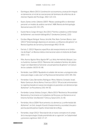 308
SENAMA - FLACSO Chile - IChTF
•	Domínguez, María (2013). Coordinación sociosanitaria y evaluación integral
en demencias: el rol de las asociaciones de familiares de enfermos de al-
zheimer, Papeles del Psicólogo, 34(2): 123-131.
•	Duero, Dante; Limón, Gilberto (2007). “Relato autobiográfico e identidad
personal: un modelo de análisis narrativo”. AIBR. Revista de Antropología
Iberoamericana 2(2): 232-275.
•	Esandi, Nuria; Canga-Armayor, Ana (2011) “Familia cuidadora y enfermedad
de Alzheimer: una revisión bibliográfica”. Gerokomos [online]., 22(2)
•	Escobar, Miguel; Botigué, Teresa; Jürschik, Pilar; Nuin, Carmen; Blanco, Joan
(2013) "Sintomatología depresiva en ancianos. La influencia del género", en
Revista Española de Geriatría y Gerontología 48(2): 59-64.
•	 Farriols, C. (2012) "Aspectos específicos del envejecimiento en el síndro-
me de Down", en Revista médica internacional sobre el síndrome de Down
16(1): 3-10.
•	 Félix, Aurora; Aguilar, Rosa; Aguilar Mª. Luz; Avila, Hermelinda; Vázquez, Lau-
ra; Gutiérrez, Gustavo (2012). “Bienestar del cuidador/a familiar del adulto
mayor con dependencia funcional: una perspectiva de género”, en Cultura
de los cuidados 16(33): 81-88.
•	 Fernández, Juan (2003). “Ayudando al cuidador del anciano: un programa tele-
visivo para llegar a cada casa”, en Psychosocial Intervention 12(3): 345-352.
•	 Fernández-Calvo, Bernardino; Rodríguez-Pérez, Roberto; Contador, Israel;
Rubio-Santorum, Alicia; Ramos, Francisco (2011). “Eficacia del entrenamien-
to cognitivo basado en nuevas tecnologías en pacientes con demencia tipo
Alzheimer”, en Psicothema 23(1): 44-50.
•	 Fernández-Lansac Violeta, Crespo L. María (2011) “Resiliencia, Personalidad
Resistente y Crecimiento en Cuidadores de Personas con Demencia en el
Entorno Familiar: Una Revisión.” Clínica y Salud 22(1): 21-40.
•	 Fernández, Alicia (2004) "Acercamiento a la demencia. La enfermedad del
Alzheimer", en Giró, Joaquín (Coord.), Envejecimiento y sociedad. Una pers-
pectiva pluridisciplinar. España: Universidad de la Rioja.
•	 Fernandez, Jorge (2012). "Descripción de un nuevo concepto en el campo
de la neuropsicología: Estado premórbido de la cognición", en Subjetividad
y procesos cognitivos 16(2): 17-27.
 