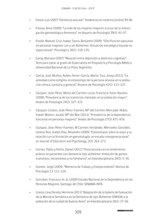 309
SENAMA - FLACSO Chile - IChTF
•	 Fontan, Luis (2007) “Demencia vascular”, Tendencias en medicina [online]: 89-96.
•	 Freixas, Anna (2008). “La vida de las mujeres mayores a la luz de la investi-
gación gerontológica feminista”, en Anuario de Psicología 39(1): 41-57.
•	 Froufe, Manuel; Cruz, Isabel; Sierra, Benjamín (2009). “(Dis) Función ejecutiva
en personas mayores con y sin Alzheimer: Actuación estratégica basada en
expectativas”. Psicológica 30(1): 119-135.
•	 Garay, Mariana (2007) "Relación entre depresión y deterioro cognitivo".
Tesis para optar al grado de Especialista en Psiquiatría y Psicología Médica.
Universidad Nacional de La Plata, Argentina.
•	 García, José; Muiños, Rubén; Ferrer-García, Marta; Tous, Josep (2012). “La
ansiedad como estigma: el estereotipo de la persona ansiosa en la pobla-
ción clínica, sanitaria y general”. Anuario de Psicología 42(1): 113-127.
•	 Gázquez, José; Pérez, María del Carmen; Lucas, Francisca; Yuste, Nazario.
(2008). “Prevalencia de los trastornos mentales en la población mayor”.
Anales de Psioología 24(2): 327-333.
•	 Gázquez-Linares, José; Pérez-Fuentes, Mª del Carmen; Mercader-Rubio,
Isabel; Molero-Jurado, Mª del Mar (2011). “Prevalencia de la dependencia
funcional en personas mayores”. Anales de Psicología 27(3): 871-876.
•	 Gazquez, Jóse; Pérez-Fuentes, M Carmen; Fernández, Mercedes; Gonzáles,
Lorena; Ruiz, Isabel; Díaz, Alejandro (2009). “Estereotipos sobre la vejez y su
relación con la formación en gerontología: un estudio intergeneracional”,
en Journal of Education and Psychology, 2(3): 263-273.
•	 Gomez, Pablo y Politis, Daniel (2011) “Disociaciones en el rendimiento
práxico en pacientes con demencia tipo alzheimer: Imitación de gestos
transitivos, intransitivos y no familiares”, en Interdisciplinaria 28(1): 5-16.
•	 Gontier, Jorge (2004). “Memoria de Trabajo y Envejecimiento”. Revista de
Psicología 13: 111-124.
•	 González, Francisco et. al. (2009) Estudio Nacional de la Dependencia en las
Personas Mayores. Santiago de Chile: SENAMA-INTA.
•	 Grasso, Lina; Peraita, Herminia (2011) “Adaptación de la batería de Evaluación
de la Memoria Semántica en la Demencia de tipo Alzheimer (EMSDA) a la
población de la ciudad de Buenos Aires”, en Interdisciplinaria 28(1): 37-56.
 