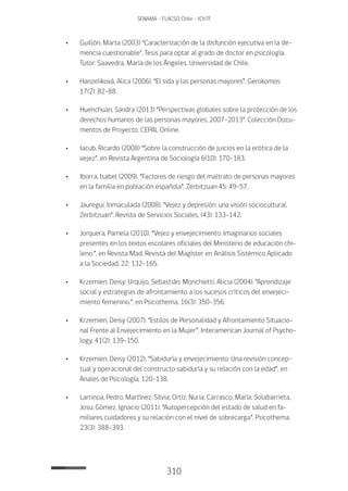 310
SENAMA - FLACSO Chile - IChTF
•	 Guillón, Marta (2003) "Caracterización de la disfunción ejecutiva en la de-
mencia cuestionable". Tesis para optar al grado de doctor en psicología.
Tutor: Saavedra, María de los Ángeles. Universidad de Chile.
•	 Hanzeliková, Alica (2006). “El sida y las personas mayores”. Gerokomos
17(2): 82-88.
•	 Huenchuan, Sandra (2013) “Perspectivas globales sobre la protección de los
derechos humanos de las personas mayores, 2007-2013”. Colección Docu-
mentos de Proyecto, CEPAL Online.
•	Iacub, Ricardo (2008) “Sobre la construcción de juicios en la erótica de la
vejez”, en Revista Argentina de Sociología 6(10): 170-183.
•	Iborra, Isabel (2009). “Factores de riesgo del maltrato de personas mayores
en la familia en población española”, Zerbitzuan 45: 49-57.
•	 Jauregui, Inmaculada (2008). “Vejez y depresión: una visión sociocultural.
Zerbitzuan”. Revista de Servicios Sociales, (43): 133-142.
•	 Jorquera, Pamela (2010). “Vejez y envejecimiento: Imaginarios sociales
presentes en los textos escolares oficiales del Ministerio de educación chi-
leno.”, en Revista Mad. Revista del Magíster en Análisis Sistémico Aplicado
a la Sociedad, 22: 132-165.
•	 Krzemien, Deisy; Urquijo, Sebastián; Monchietti, Alicia (2004). “Aprendizaje
social y estrategias de afrontamiento a los sucesos críticos del envejeci-
miento femenino.”, en Psicothema, 16(3): 350-356.
•	 Krzemien, Deisy (2007). “Estilos de Personalidad y Afrontamiento Situacio-
nal Frente al Envejecimiento en la Mujer”. Interamerican Journal of Psycho-
logy, 41(2): 139-150.
•	 Krzemien, Deisy (2012). “Sabiduría y envejecimiento: Una revisión concep-
tual y operacional del constructo sabiduría y su relación con la edad”, en
Anales de Psicología, 120-138.
•	Larrinoa, Pedro; Martínez, Silvia; Ortiz, Nuria; Carrasco, María; Solabarrieta,
Josu; Gómez, Ignacio (2011). “Autopercepción del estado de salud en fa-
miliares cuidadores y su relación con el nivel de sobrecarga”. Psicothema,
23(3): 388-393.
 