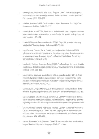 311
SENAMA - FLACSO Chile - IChTF
•	León Aguado, Antonio; Alcedo, María Ángeles (2004). “Necesidades perci-
bidas en el proceso de envejecimiento de las personas con discapacidad”,
Psicothema 16(2): 261-269.
•	Letelier, Azucena (2005). “Maltrato en la Vejez. Revista de Psicología”, en
Universidad de Chile, 14(1): 99-112.
•	Leturia, Francisco (2007). “Experiencia en la intervención con personas ma-
yores en situación de dependencia en la Fundación Matia”, en Psychosocial
Intervention, 107-124.
•	Limón, Mª Rosario; Berzosa, Gonzalo (2006). “Siglo XXI, envejecimiento y
solidaridad.” Revista Galega do Ensino, (48), 59-88.
•	Lojo-Seoane, Cristina; Facal, David; Juncos-Rabadán, Onésimo (2012)
"¿Previene la actividad intelectual el deterioro cognitivo? Relaciones entre
reserva cognitiva y deterioro ligero", en Revista Española de Geriatría y
Gerontología, 47(6): 270-278.
•	Lombardo, Enrique; Krzemien, Deisy (2008). “La Psicología del curso de vida
en el marco de la Psicología del Desarrollo.” Revista argentina de sociología
[online], 6(10): 111-120.
•	López, Jaiver; Márquez, María; Romero, Rosa; Losada, Andrés (2O13). “Espi-
ritualidad y religiosidad en cuidadores de personas con demencia como
posibles factores protectores de maltrato.”, en Sociedad y Utopía. Revista
de Ciencias Sociales, 41: 402-423.
•	López, Javier; Crespo, María (2007). “Intervenciones con cuidadores de fa-
miliares mayores dependientes: una revisión.”, en Psicothema,19(1): 72-80.
•	 López, R.; López, J.; Castrodeza, J.; Tamames, S. (2009) "Prevalencia de demen-
cia en pacientes institucionalizados". Revista española de geriatría y geronto-
logía: Órgano de la Sociedad Española de Geriatría y Gerontología, 44(1): 5-11.
•	Losada, Andrés; Moreno-Rodríguez, Ricardo; Cigarán, Margarita; Peñacoba,
Cecilia; Montorio, Ignacio (2006). “Análisis de programas de intervención
psicosocial en cuidadores de pacientes con demencia”, en Informaciones
Psiquiátricas, 184: 173-186.
•	Lucero, Rosana &Casali, Giannina (2006) "Trastornos afectivos en el adulto
mayor". Revista Psiquiatría Uruguaya, 70(2): 151-166.
 