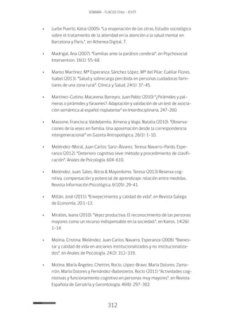 312
SENAMA - FLACSO Chile - IChTF
•	Lurbe Puerto, Katia (2005). “La enajenación de las otras. Estudio sociológico
sobre el tratamiento de la alteridad en la atención a la salud mental en
Barcelona y Paris.”, en Athenea Digital, 7.
•	 Madrigal, Ana (2007). “Familias ante la parálisis cerebral”, en Psychosocial
Intervention, 16(1): 55-68.
•	 Manso Martínez, Mª Esperanza; Sánchez López, Mª del Pilar; Cuéllar Flores,
Isabel (2013). “Salud y sobrecarga percibida en personas cuidadoras fami-
liares de una zona rural”. Clínica y Salud, 24(1): 37-45.
•	Martinez-cuitino, Macarena; Barreyro, Juan Pablo (2010) “¿Pirámides y pal-
meras o pirámides y faraones?: Adaptación y validación de un test de asocia-
ción semántica al español rioplatense” en Interdisciplinaria, 247-260.
•	 Massone, Francisca; Valdebenito, Ximena y Voge, Natalia (2010). “Observa-
ciones de la vejez en familia. Una apoximación desde la correspondencia
intergeneracional” en Gazeta Antropológica, 26(1): 1-10.
•	 Meléndez-Moral, Juan Carlos; Sanz-Álvarez, Teresa; Navarro-Pardo, Espe-
ranza (2012). “Deterioro cognitivo leve: método y procedimiento de clasifi-
cación”. Anales de Psicología, 604-610.
•	 Meléndez, Juan; Sales, Alicia & Mayordomo, Teresa (2013) Reserva cog-
nitiva, compensación y potencial de aprendizaje: relación entre medidas.
Revista Información Psicológica, 6(105): 29-41.
•	 Millán, José (2011). “Envejecimiento y calidad de vida”, en Revista Galega
de Economía, 20:1-13.
•	 Miralles, Ivana (2010). “Vejez productiva. El reconocimiento de las personas
mayores como un recurso indispensable en la sociedad.”, en Kairos, 14(26):
1-14
•	 Molina, Cristina; Meléndez, Juan Carlos; Navarro, Esperanza (2008). “Bienes-
tar y calidad de vida en ancianos institucionalizados y no institucionaliza-
dos”, en Anales de Psicología, 24(2): 312-319.
•	 Molina, María Ángeles; Chettini, Rocío, López-Bravo, María Dolores; Zama-
rrón, María Dolores y Fernández-Ballesteros, Rocío (2011) "Actividades cog-
niotivas y funcionamiento cognitivo en personas muy mayores", en Revista
Española de Geriatría y Gerontología, 46(6): 297-302.
 