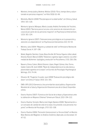 313
SENAMA - FLACSO Chile - IChTF
•	 Montero, Inmaculada y Bedmar, Matías (2010). “Ocio, tiempo libre y volun-
tariado en personas mayores.”, en Polis 9(26): 61-84.
•	 Montolíu, Martín (2008) “Psicoterapia en la edad tardía.”, en Clínica y Salud,
19(1): 101-120.
•	 Montorio, Ignacio; Márquez, María; Losada, Andrés; Fernández de Trocóniz,
María (2003). “Barreras para el acceso a los servicios de intervención psi-
cosocial por parte de las personas mayores”, en Psychosocia lIntervention,
12(3): 301-324.
•	 Montorio, Ignacio (2007). “Intervenciones psicológicas en la prevención y
atención a la dependencia”, en Psychosocial Intervention, 6(1): 43-54.
•	 Moreno, Julia (2004). “Mayores y calidad de vida”, en Portularia: Revista de
Trabajo Social, 4, 187-198.
•	 Mulet, Begoña; Sánchez-Casas, Rosa; Arrufat, M. Teresa; Figuera, Lídia; Labad,
Antonio; Rosich, Marcel (2005). “Deterioro cognitivo ligero anterior a la enfer-
medad de Alzheimer: tipologías y evolución” en Psicothema, 17(2): 250-256.
•	 Navarro, Elena; Calero, María Dolores; López, Ángel; Gómez, Ana; Torres,
Isabel; Calero M. José (2008). “Nivel de independencia en la vida diaria y
plasticidad cognitiva en la vejez”, en Escritos de Psicología–Psychological
Writings, 2(1): 74-84.
•	Olivares, M. ª Eugenia; Cruzado, Juan (2008) “Evaluación psicológica del
dolor”, en Clínica Y Salud, 19(3): 321-341.
•	OMS-OPS (2013) Demencia. Una prioridad de salud pública. Organización
Mundial de la Salud y Organización Panamericana de la Salud. Disponible
online.
•	Osorio, Paulina (2007). “Construcción Social de la Vejez y Expectativas ante
la Jubilación en Mujeres Chilenas” Universum (Talca), 22(2): 194-212.
•	Osorio, Paulina; Torrejón, María José; Vogel, Natalia (2008). “Aproximación a
un concepto de calidad de vida en la vejez. Escuchando a las personas ma-
yores”, en Revista de Psicología, 17(1) 101-108.
•	Osorio, Paulina (2006). “Exclusión Generacional: La Tercera Edad”, en Revista
Mad. Revista del Magíster en Análisis Sistémico Aplicado a la Sociedad, 14:
47-52.
 