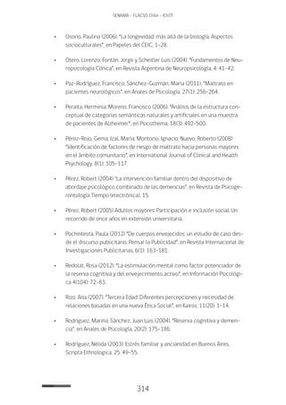 314
SENAMA - FLACSO Chile - IChTF
•	Osorio, Paulina (2006). “La longevidad: más allá de la biología. Aspectos
socioculturales”, en Papeles del CEIC, 1-28.
•	Otero, Lorenzo; Fontán, Jorge y Scheitler Luis (2004). “Fundamentos de Neu-
ropsicología Clínica”, en Revista Argentina de Neuropsicología, 4: 41-42.
•	 Paz-Rodríguez, Francisco; Sánchez-Guzmán, Maria (2011). “Maltrato en
pacientes neurológicos”, en Anales de Psicología, 27(1): 256-264.
•	 Peraita, Herminia; Moreno, Francisco (2006). “Análisis de la estructura con-
ceptual de categorías semánticas naturales y artificiales en una muestra
de pacientes de Alzheimer”, en Psicothema, 18(3): 492-500.
•	 Pérez-Rojo, Gema; Izal, María; Montorio, Ignacio; Nuevo, Roberto (2008)
“Identificación de factores de riesgo de maltrato hacia personas mayores
en el ámbito comunitario”, en International Journal of Clinical and Health
Psychology, 8(1): 105-117.
•	 Pérez, Robert (2004) "La intervención familiar dentro del dispositivo de
abordaje psicológico combinado de las demencias”, en Revista de Psicoge-
rontología Tiempo (electrónica), 15.
•	 Pérez, Robert (2005) Adultos mayores: Participación e inclusión social. Un
recorrido de once años en extensión universitaria.
•	 Pochintesta, Paula (2012) “De cuerpos envejecidos: un estudio de caso des-
de el discurso publicitario. Pensar la Publicidad”, en Revista Internacional de
Investigaciones Publicitarias, 6(1): 163-181.
•	 Redolat, Rosa (2012). “La estimulación mental como factor potenciador de
la reserva cognitiva y del envejecimiento activo”, en Información Psicológi-
ca 4(104): 72-83.
•	 Rizo, Ana (2007). “Tercera Edad: Diferentes percepciones y necesidad de
relaciones basadas en una nueva Ética Social”, en Kairos, 11(20): 1-14.
•	 Rodríguez, Marina; Sánchez, Juan Luis (2004). “Reserva cognitiva y demen-
cia”, en Anales de Psicología, 20(2): 175-186.
•	 Rodríguez, Nélida (2003). Estrés familiar y ancianidad en buenos aires.
Scripta Ethnologica, 25: 49-55.
 
