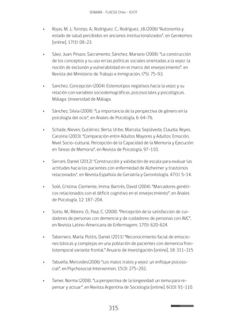 315
SENAMA - FLACSO Chile - IChTF
•	 Rojas, M. J.; Toronjo, A.; Rodríguez, C.; Rodríguez, J.B.(2006) “Autonomía y
estado de salud percibidos en ancianos institucionalizados”, en Gerokomos
[online], 17(1): 08-23.
•	 Sáez, Juan; Pinazo, Sacramento; Sánchez, Mariano (2008). “La construcción
de los conceptos y su uso en las políticas sociales orientadas a la vejez: la
noción de exclusión y vulnerabilidad en el marco del envejecimiento”, en
Revista del Ministerio de Trabajo e Inmigración, (75), 75-93.
•	 Sanchez, Concepción (2004). Estereotipos negativos hacia la vejez y su
relación con variables sociodemográficas, psicosociales y psicológicas.
Málaga: Universidad de Málaga.
•	 Sánchez, Silvia (2008). “La importancia de la perspectiva de género en la
psicología del ocio”, en Anales de Psicología, 6: 64-76.
•	 Schade, Nieves; Gutiérrez, Berta; Uribe, Marcela; Sepúlveda, Claudia; Reyes,
Carolina (2003). “Comparación entre Adultos Mayores y Adultos: Emoción,
Nivel Socio-cultural, Percepción de la Capacidad de la Memoria y Ejecución
en Tareas de Memoria”, en Revista de Psicología, 97-110.
•	 Serrani, Daniel (2012) "Construcción y validación de escala para evaluar las
actitudes hacia los pacientes con enfermedad de Alzheimer y trastornos
relacionados", en Revista Española de Geriatría y Gerontología, 47(1): 5-14.
•	 Solé, Cristina; Clemente, Imma; Bartrés, David (2004). “Marcadores genéti-
cos relacionados con el déficit cognitivo en el envejecimiento”, en Anales
de Psicología, 12: 187-204.
•	 Sotto, M.; Ribeiro, O.; Paul, C. (2008). “Percepción de la satisfacción de cui-
dadores de personas con demencia y de cuidadores de personas con AVC”,
en Revista Latino-Americana de Enfermagem, 17(5): 620-624.
•	Tabernero, María; Politis, Daniel (2011) “Reconocimiento facial de emocio-
nes básicas y complejas en una población de pacientes con demencia fron-
totemporal variante frontal.” Anuario de Investigación [online], 18: 311-315
•	Tabueña, Mercedes(2006) “Los malos tratos y vejez: un enfoque psicoso-
cial”, en Psychosocial Intervention, 15(3): 275-292.
•	Tamer, Norma (2008). “La perspectiva de la longevidad: un tema para re-
pensar y actuar”, en Revista Argentina de Sociología [online]. 6(10): 91-110.
 