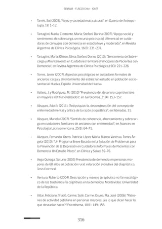 316
SENAMA - FLACSO Chile - IChTF
•	Tarrés, Sol (2003). “Vejez y sociedad multicultural”, en Gazeta de Antropo-
logía, 18: 1-12.
•	Tartaglini, María; Clemente, María; Stefani, Dorina (2007). “Apoyo social y
sentimiento de sobrecarga. un recurso psicosocial diferencial en cuida-
doras de cónyuges con demencia en estadio leve y moderado”, en Revista
Argentina de Clínica Psicológica, 16(3): 231-237.
•	Tartaglini, María; Ofman, Silvia; Stefani, Dorina (2010). “Sentimiento de Sobre-
carga y Afrontamiento en Cuidadores Familiares Principales de Pacientes con
Demencia”, en Revista Argentina de Clínica Psicológica,19(3): 221-226.
•	Torres, Javier (20O7). Aspectos psicológicos en cuidadores formales de
ancianos: carga y afrontamiento del estrés: (un estudio en población socio-
sanitaria). Huelva, España: Universidad de Huelva.
•	 Vallejo, J. y Rodríguez, M. (2010) "Prevalencia del deterioro cognitivo leve
en mayores institucionalizados", en Gerokomos, 21(4): 153-157.
•	 Vásquez, Adolfo (2011). “Antipsiquiatría. deconstrucción del concepto de
enfermedad mental y crítica de la razón psiquiátrica”, en Nómadas, 31.
•	 Vásquez, Mariela (2007). “Sentido de coherencia, afrontamiento y sobrecar-
ga en cuidadores familiares de ancianos con enfermedad”, en Avances en
Psicología Latinoamericana, 25(1): 64-71.
•	 Vázquez, Fernando; Otero, Patricia; López María, Blanco Vanessa, Torres Án-
gela (2010). “Un Programa Breve Basado en la Solución de Problemas para
la Prevención de la Depresión en Cuidadores Informales de Pacientes con
Demencia: Un Estudio Piloto”, en Clínica y Salud, 59-76.
•	 Vega Quiroga, Saturio (2003) Prevalencia de demencia en personas ma-
yores de 60 años en población rural: valoración evolutiva del diagnóstico.
Tesis Doctoral.
•	 Ventura, Roberto (2004). Descripción y manejo terapéutico no farmacológi-
co de los trastornos no cognitivos en la demencia. Montevideo: Universidad
de la República.
•	 Villar, Feliciano; Triadó, Carme; Solé, Carme; Osuna, Ma. José (2006). “Patro-
nes de actividad cotidiana en personas mayores: ¿es lo que dicen hacer lo
que desearían hacer?” Psicothema, 18(1): 149-155.
 