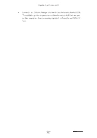 317
SENAMA - FLACSO Chile - IChTF
•	 Zamarrón, Ma. Dolores; Tárraga, Luis; Fernández-Ballesteros, Rocío (2008).
“Plasticidad cognitiva en personas con la enfermedad de Alzheimer que
reciben programas de estimulación cognitiva”, en Psicothema, 20(3): 432-
437.
 