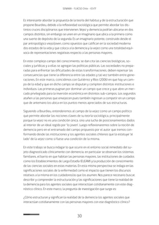 30
SENAMA - FLACSO Chile - IChTF
Es interesante abordar la propuesta de la teoría del habitus y de la estructuración que
propone Bourdieu, debido a la reflexividad sociológica que permite abordar los dis-
tintos cruces disciplinarios que intervienen. Vejez y demencia podrían ubicarse en dos
campos distintos, sin embargo se unen en un imaginario que ubica a la primera como
una suerte de depósito de la segunda. Es un imaginario potente, construido desde el
par antropológico viejo/joven, como opuestos que califican en la sociedad moderna
dos estados de la vida y que coloca a la demencia y la vejez como una totalidad equí-
voca de representaciones negativas respecto a las personas mayores.
En este complejo campo del conocimiento, se dan cita las ciencias biológicas, so-
ciales y jurídicas y a ellas se agregan las políticas públicas. Las sociedades no prepa-
radas para enfrentar las dificultades de estas transformaciones, deben repensar las
consecuencias que tiene la diferencia entre las edades y tal vez también entre gene-
raciones. En este marco, coincidimos con Gutiérrez y Ríos (2006) en que hay un cam-
po de la edad y que en dicho campo se disputan y compiten distintas instituciones e
individuos. Las primeras pugnan por dominar un campo que crece y que abre un mer-
cado privilegiado para la inversión económica en distintos sub-campos. Los segundos
atañen a las personas que envejecen pues también ingresan a competir en un campo
que de antemano los ubica en los puntos menos apreciados de sus estructuras.
Siguiendo a Bourdieu, entenderemos al campo de la vejez como un campo político
que permite abordar las nociones claves de su teoría sociológica, principalmente
porque la vejez no es una condición única, sino una lucha de posicionamientos dados
al interior de un ideal regido por ‘lo joven’. Luego reflexionaremos sobre la noción de
demencia pero en el entramado del campo propuesto por el autor que iremos con-
formando desde las instituciones y los agentes sociales chilenos que la estatuye ‘al
lado’ de la vejez como si fuese una condición de la misma.
En este trabajo se busca indagar lo que ocurre en el entorno social inmediato del su-
jeto diagnosticado clínicamente con demencia, en particular se observan los sistemas
familiares, el barrio en que habitan las personas mayores, las instituciones de cuidados
como los Establecimientos de Larga Estadía (ELEAM) y la producción de conocimiento
de las ciencias sociales en estas materias. En esta misma perspectiva se indaga en las
significaciones sociales de la enfermedad como el impacto que tienen los discursos
relativos a la misma en los cuidadores/as que los asumen. Nos parece necesario buscar,
describir y comprender la estructuración y las significaciones que tiene la realidad de
la demencia para los agentes sociales que interactúan cotidianamente con este diag-
nóstico clínico. En este marco, la pregunta de investigación que surge es:
¿Cómo estructuran y significan la realidad de la demencia los agentes sociales que
interactúan cotidianamente con las personas mayores con ese diagnóstico clínico?
 