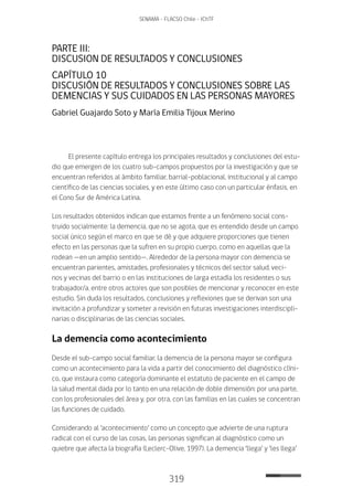 319
SENAMA - FLACSO Chile - IChTF
PARTE III:
DISCUSION DE RESULTADOS Y CONCLUSIONES
CAPÍTULO 10
DISCUSIÓN DE RESULTADOS Y CONCLUSIONES SOBRE LAS
DEMENCIAS Y SUS CUIDADOS EN LAS PERSONAS MAYORES
Gabriel Guajardo Soto y María Emilia Tijoux Merino
El presente capítulo entrega los principales resultados y conclusiones del estu-
dio que emergen de los cuatro sub-campos propuestos por la investigación y que se
encuentran referidos al ámbito familiar, barrial-poblacional, institucional y al campo
científico de las ciencias sociales, y en este último caso con un particular énfasis, en
el Cono Sur de América Latina.
Los resultados obtenidos indican que estamos frente a un fenómeno social cons-
truido socialmente: la demencia, que no se agota, que es entendido desde un campo
social único según el marco en que se dé y que adquiere proporciones que tienen
efecto en las personas que la sufren en su propio cuerpo, como en aquellas que la
rodean —en un amplio sentido—. Alrededor de la persona mayor con demencia se
encuentran parientes, amistades, profesionales y técnicos del sector salud, veci-
nos y vecinas del barrio o en las instituciones de larga estadía los residentes o sus
trabajador/a, entre otros actores que son posibles de mencionar y reconocer en este
estudio. Sin duda los resultados, conclusiones y reflexiones que se derivan son una
invitación a profundizar y someter a revisión en futuras investigaciones interdiscipli-
narias o disciplinarias de las ciencias sociales.
La demencia como acontecimiento
Desde el sub-campo social familiar, la demencia de la persona mayor se configura
como un acontecimiento para la vida a partir del conocimiento del diagnóstico clíni-
co, que instaura como categoría dominante el estatuto de paciente en el campo de
la salud mental dada por lo tanto en una relación de doble dimensión: por una parte,
con los profesionales del área y, por otra, con las familias en las cuales se concentran
las funciones de cuidado.
Considerando al ‘acontecimiento’ como un concepto que advierte de una ruptura
radical con el curso de las cosas, las personas significan al diagnóstico como un
quiebre que afecta la biografía (Leclerc-Olive, 1997). La demencia ‘llega’ y ‘les llega’
 