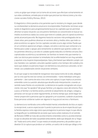 320
SENAMA - FLACSO Chile - IChTF
como un golpe que rompe con la trama de acciones que efectúan rutinariamente en
sus vidas cotidianas, armada para el orden que precisan las interacciones y las rela-
ciones sociales (Cefaï y Perreau, 2012).
El diagnóstico clínico paraliza a los parientes que lo resisten y lo niegan, pues desde
su cotidianeidad, la demencia anuncia lo incomprensible. Finalmente, terminan acep-
tando el diagnóstico para progresivamente buscar los capitales que les permitan
afrontar la nueva situación. Los encuentros familiares se concentrarán en buscar los
medios económicos dados los costos que tiene el cuidado, pero el capital económico
jamás alcanzará para ello. No llegamos hasta los sectores más privilegiados de las
clases altas, pero pudimos observar en sectores altos y medios altos, que todo ca-
pital económico se agota. Con los capitales sociales ocurre algo similar. Puede que
en un comienzo aparezcan amigos, colegas, cercanos o vecinos que contactan a la
familia para cuidar o apoyar, pero lentamente se advierte que quienes cuidan, son
los parientes directos y con ello el cuidado queda reducido a la familia cercana. Des-
capitalizadas económica y socialmente, las familias no tienen más que inventar la
vida. Las tácticas para resolver la inmediatez de la enfermedad no son muy variadas
y apuntan a las mujeres (esposas/parejas, hijas y hermanas) que deberán cumplir con
ese mandato. Los capitales culturales quedan sujetos a los tiempos del cuidado y los
lazos que ataban a la persona mayor con demencia a las prácticas culturales, se ter-
minan. Las cuidadoras/es vivirán situaciones similares.
Es así que surge la necesidad de reorganizar esta nueva trama de la vida, obligada
por la crisis que ha roto las rutinas. Los entrevistados —tanto individual como gru-
palmente—, dan cuenta de esta crisis como una ruptura, lo que implica un proceso
entendido como la cuestión absoluta que desafía toda interpretación, creando un
sentido nuevo frente a lo acontecido. La demencia no queda consignada solo al pa-
ciente, sino que “se apodera” del grupo familiar y en algunos casos del entorno. Poco
a poco, el familiar o la familia verán y sentirán el alejamiento de amigos, colegas y
personas con las que se veían regularmente, al mismo tiempo que, verán llegar (en
menor proporción) a personas que los apoyarán y en ocasiones, cuidarán al paciente.
Estas personas solidarias suelen ser algunos (o muy pocos) vecinos o familiares.
La demencia es nombrada como enfermedad mental, entendiendo de ésta un aspec-
to excepcional, a veces espectacular (cuando la persona se da en espectáculo) que
la familia expresa como algo único que protagoniza la persona mayor, lo que afecta
su biografía por la visibilidad de acciones que nunca antes realizara. En el sentido
de Romano (1998) se trata del acontecimiento entendido como lo acontecimental,
lo que se absuelve de toda causalidad antecedente, dado que después de su ‘llega-
da’: “nada será como antes”, lo que revela un estado presente y de posibles que se
develan. Es la ruptura que produce un cambio, un vuelco de la vida que obliga a mo-
 
