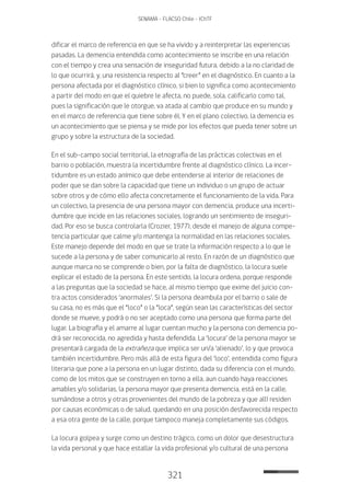 321
SENAMA - FLACSO Chile - IChTF
dificar el marco de referencia en que se ha vivido y a reinterpretar las experiencias
pasadas. La demencia entendida como acontecimiento se inscribe en una relación
con el tiempo y crea una sensación de inseguridad futura, debido a la no claridad de
lo que ocurrirá, y, una resistencia respecto al “creer” en el diagnóstico. En cuanto a la
persona afectada por el diagnóstico clínico, si bien lo significa como acontecimiento
a partir del modo en que el quiebre le afecta, no puede, sola, calificarlo como tal,
pues la significación que le otorgue, va atada al cambio que produce en su mundo y
en el marco de referencia que tiene sobre él. Y en el plano colectivo, la demencia es
un acontecimiento que se piensa y se mide por los efectos que pueda tener sobre un
grupo y sobre la estructura de la sociedad.
En el sub-campo social territorial, la etnografía de las prácticas colectivas en el
barrio o población, muestra la incertidumbre frente al diagnóstico clínico. La incer-
tidumbre es un estado anímico que debe entenderse al interior de relaciones de
poder que se dan sobre la capacidad que tiene un individuo o un grupo de actuar
sobre otros y de cómo ello afecta concretamente el funcionamiento de la vida. Para
un colectivo, la presencia de una persona mayor con demencia, produce una incerti-
dumbre que incide en las relaciones sociales, logrando un sentimiento de inseguri-
dad. Por eso se busca controlarla (Crozier, 1977), desde el manejo de alguna compe-
tencia particular que calme y/o mantenga la normalidad en las relaciones sociales.
Este manejo depende del modo en que se trate la información respecto a lo que le
sucede a la persona y de saber comunicarlo al resto. En razón de un diagnóstico que
aunque marca no se comprende o bien, por la falta de diagnóstico, la locura suele
explicar el estado de la persona. En este sentido, la locura ordena, porque responde
a las preguntas que la sociedad se hace, al mismo tiempo que exime del juicio con-
tra actos considerados ‘anormales’. Si la persona deambula por el barrio o sale de
su casa, no es más que el “loco” o la “loca”, según sean las características del sector
donde se mueve, y podrá o no ser aceptado como una persona que forma parte del
lugar. La biografía y el amarre al lugar cuentan mucho y la persona con demencia po-
drá ser reconocida, no agredida y hasta defendida. La ‘locura’ de la persona mayor se
presentará cargada de la extrañeza que implica ser un/a ‘alienado’, lo y que provoca
también incertidumbre. Pero más allá de esta figura del ‘loco’, entendida como figura
literaria que pone a la persona en un lugar distinto, dada su diferencia con el mundo,
como de los mitos que se construyen en torno a ella, aun cuando haya reacciones
amables y/o solidarias, la persona mayor que presenta demencia, está en la calle,
sumándose a otros y otras provenientes del mundo de la pobreza y que allí residen
por causas económicas o de salud, quedando en una posición desfavorecida respecto
a esa otra gente de la calle, porque tampoco maneja completamente sus códigos.
La locura golpea y surge como un destino trágico, como un dolor que desestructura
la vida personal y que hace estallar la vida profesional y/o cultural de una persona
 