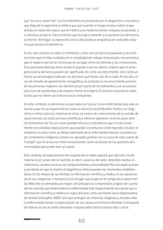 322
SENAMA - FLACSO Chile - IChTF
que: “ya no es quien fue”. La incertidumbre es producida por el diagnóstico, esa marca
que llega de la experiencia médica que aun cuando no tenga certeza sobre lo que
señala, en razón del status que el médico y la medicina tienen, etiqueta al paciente, a
su familia y al barrio. Para la familia que no logra contener a la persona con demencia
al interior del hogar, su exposición en la calle produce vergüenza en razón del estig-
ma que provoca la demencia.
En los sub-campos sociales no familiares, como son los barrios populares y las insti-
tuciones que brindan cuidados en la modalidad de trabajo remunerado, encontramos
que el espacio barrial se constituye en un lugar entre las familias y las instituciones.
Esta particularidad que tiene el barrio popular o barrio-obrero, implica que la emer-
gencia de la demencia puede ser significada, no como acontecimiento, sino como un
hecho social protagonizado por las personas que hacen uso de la calle. En los dos ca-
sos de estudio de aproximación etnográfica, se constata el reconocimiento positivo
de las personas mayores con demencias por parte de los habitantes y se actualizan
prácticas de solidaridad y de respeto frente al estigma. El rechazo se produce sobre
los/as que no tienen una historia local compartida.
En este contexto, la demencia es asociada a la ‘locura’ como enfermedad que vive un
vecino y que en la mayoría de los casos se da en la incertidumbre frente a un diag-
nóstico clínico preciso, mientras en otros se carece de conocimiento de su estado de
salud mental. Las explicaciones científicas y médicas aparecen inciertas pues ante
los fenómenos de ‘locura’ estas pierden eficacia y más bien lo que circula social-
mente son variadas explicaciones que pueden constituirse como leyendas locales: el
ambiente es visto como un desencadenante de la enfermedad mental, la existencia
de cementerios indígenas todavía no ubicados podrían ser la causa de esta suerte de
“castigo” que es la locura o bien esta proviene como resultado de las pasiones des-
controladas que puede vivir un sujeto.
Este conjunto de explicaciones forma parte de un saber popular que ubicaría a la de-
mencia en el campo del sin sentido, es decir: ausencia de razón, desorden mental, in-
coherencia, cambios bruscos de comportamiento y anormalidad. Pero las explicaciones
y narrativas en que se inserta el diagnóstico clínico pueden ser elementos estabiliza-
dores. En los relatos de las familias, la información científica y médica no es cuestiona-
da en sus categorías, ni tampoco lo es el lugar que ocupa en el campo de la salud men-
tal. Más bien se demanda una mayor cercanía para su comprensión y lograr dar cuenta
del sin-sentido que desencadena la enfermedad. Este requerimiento da cuenta que la
información científica y médica no logra ubicarse como una fuerte única dispensadora
de sentido (Holzapfel, 2005), sino que emergen las creencias religiosas y morales ante
la enfermedad mental, la especulación de sus causas en la historia familiar, la búsqueda
de indicios en las acciones desviadas o equivocadas hacia la propia vida, u otros.
 