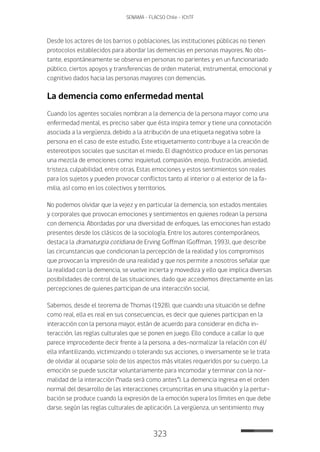 323
SENAMA - FLACSO Chile - IChTF
Desde los actores de los barrios o poblaciones, las instituciones públicas no tienen
protocolos establecidos para abordar las demencias en personas mayores. No obs-
tante, espontáneamente se observa en personas no parientes y en un funcionariado
público, ciertos apoyos y transferencias de orden material, instrumental, emocional y
cognitivo dados hacia las personas mayores con demencias.
La demencia como enfermedad mental
Cuando los agentes sociales nombran a la demencia de la persona mayor como una
enfermedad mental, es preciso saber que ésta inspira temor y tiene una connotación
asociada a la vergüenza, debido a la atribución de una etiqueta negativa sobre la
persona en el caso de este estudio. Este etiquetamiento contribuye a la creación de
estereotipos sociales que suscitan el miedo. El diagnóstico produce en las personas
una mezcla de emociones como: inquietud, compasión, enojo, frustración, ansiedad,
tristeza, culpabilidad, entre otras. Estas emociones y estos sentimientos son reales
para los sujetos y pueden provocar conflictos tanto al interior o al exterior de la fa-
milia, así como en los colectivos y territorios.
No podemos olvidar que la vejez y en particular la demencia, son estados mentales
y corporales que provocan emociones y sentimientos en quienes rodean la persona
con demencia. Abordadas por una diversidad de enfoques, las emociones han estado
presentes desde los clásicos de la sociología. Entre los autores contemporáneos,
destaca la dramaturgia cotidiana de Erving Goffman (Goffman, 1993), que describe
las circunstancias que condicionan la percepción de la realidad y los compromisos
que provocan la impresión de una realidad y que nos permite a nosotros señalar que
la realidad con la demencia, se vuelve incierta y movediza y ello que implica diversas
posibilidades de control de las situaciones, dado que accedemos directamente en las
percepciones de quienes participan de una interacción social.
Sabemos, desde el teorema de Thomas (1928), que cuando una situación se define
como real, ella es real en sus consecuencias, es decir que quienes participan en la
interacción con la persona mayor, están de acuerdo para considerar en dicha in-
teracción, las reglas culturales que se ponen en juego. Ello conduce a callar lo que
parece improcedente decir frente a la persona, a des-normalizar la relación con él/
ella infantilizando, victimizando o tolerando sus acciones, o inversamente se le trata
de olvidar al ocuparse solo de los aspectos más vitales requeridos por su cuerpo. La
emoción se puede suscitar voluntariamente para incomodar y terminar con la nor-
malidad de la interacción (“nada será como antes”). La demencia ingresa en el orden
normal del desarrollo de las interacciones circunscritas en una situación y la pertur-
bación se produce cuando la expresión de la emoción supera los límites en que debe
darse, según las reglas culturales de aplicación. La vergüenza, un sentimiento muy
 