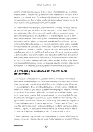 324
SENAMA - FLACSO Chile - IChTF
presente en este estudio, proviene de procesos de estigmatización que señalan al
estigmatizado, (la persona ‘vieja’ y ‘demente’) como portador/a de una doble marca
que lo etiqueta y desacredita. Entre el normal y el estigmatizado, se producen rela-
ciones complejas que de un modo u otro buscan la ‘normalidad’ con el propósito de
evitar las emociones que la desarmen (Goffman, 1998).
Los sentimientos (como la vergüenza) son realidades sociales y culturales insertas
en un capitalismo que ha transformado las pautas emocionales (Illouz, 2010). La
mercantilización de las relaciones sociales incide en los encuentros cotidianos y en
las interacciones de la vida privada. Entonces el dolor se impone, cuando el indivi-
duo duda del valor que tiene —dado que los sentimientos atañen al yo y los otros—,
quien porta o quienes rodean a un cuerpo envejecido y enfermo. El amor como un
sentimiento fundamental, circula en el mercado económico como un bien atrapado
en relaciones sociales concretas. La culpabilidad, el rechazo y la vergüenza, pueden
entonces formar parte de lo simbólico, que precisa un examen mayor y detenido, sea
en su forma de retribución simbólica, de violencia simbólica o de recurso simbólico.
La demencia, tanto para la familia como para los cuidadores formales, desvaloriza. Y
dado que no puede explicarse, los familiares buscan permanentemente explicacio-
nes que puedan calmar su inquietud desde una información científica, las posibles
enfermedades familiares que puedan ser la causa o, aquellas creencias religiosas y/o
morales que sean referentes que les ayuden a comprender lo que les acontece.
La demencia y sus cuidados: las mujeres como
protagonistas
En los tres sub-campos abordados, ya sea en términos formales o informales, la
persona que cuida es la mujer, aunque ocasionalmente puede ser un hombre (como
el hijo entrevistado que cuida a su madre). El tema del cuidado permite diferenciar
y reconocer por parte de los miembros de los grupos familiares, entre cuidados co-
presenciales y directos, y los apoyos que se transfieren por parte de otros parientes
y no parientes. Los cuidados implican una permanencia sostenida en el tiempo res-
pecto a una relación corporal dada entre quien cuida y la persona cuidada. Se trata
de una interacción recíproca que involucra ajustes (también recíprocos), respecto a la
organización conjunta de un curso de acción donde hay operaciones de comprensión,
interpretación y comunicación no siempre verbales. Es una comunicación particular,
opuesta a las más sistémicas y funcionales de la vida cotidiana: organización de las
comidas, la higiene, las idas al baño, vestirse, entre otras, entre las miles de interac-
ciones entre la persona que cuida y la persona cuidada que hace su unidad.
Es en esta suerte de insignificancia no considerada, que se teje una relación que ata
minuto a minuto, las vidas de estas personas. Podríamos decir con Simmel (1909) que
 
