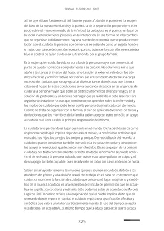 325
SENAMA - FLACSO Chile - IChTF
allí se teje el lazo fundamental del “puente y puerta”, donde el puente es la imagen
del lazo, de la puesta en relación y, la puerta, la de la separación, porque cierra el es-
pacio sobre sí mismo en medio de la infinitud. La cuidadora es el puente, un lugar de
lo social inalterablemente presente en la interacción. En las formas de intercambios
que se organizan cotidianamente, hay una suerte de economía que se produce en re-
lación con el cuidado, la persona con demencia se entiende como un sujeto, hombre
o mujer, que carece del sentido necesario para su autonomía y por ello, se encuentra
bajo el control de quien cuida y en su trasfondo, por el grupo familiar.
Es la mujer quien cuida. Su vida se ata a la de la persona mayor con demencia, al
punto de quedar sometida completamente a su cuidado. No solamente en lo que
atañe a las tareas al interior del hogar, sino también al exterior, vale decir los trá-
mites médicos y administrativos necesarios. Las entrevistadas declaran una carga
excesiva del cuidado, que se agrega a las diversas tareas domésticas que llevan a
cabo en el hogar. En estas condiciones se va quedando atrapada en las urgencias de
cuidar a la persona mayor que corre en distintos momentos diversos riesgos, en la
solución de problemas y en labores del hogar que ya realizaba o debe realizar. Para
organizarse establece rutinas que comienzan por aprender sobre la enfermedad y
los modos de cuidado que debe tener con la persona diagnosticada con demencia.
Cuando se trata de organizar con la familia, si bien se aprecian divisiones de tareas y
de funciones que los miembros de la familia suelen aceptar, estos son sólo un apoyo
al cuidado que lleva a cabo la principal responsable del mismo.
La cuidadora va perdiendo el lugar que tenía en el mundo. Dicha pérdida se da como
un proceso rápido que implica dejar de lado el trabajo, la profesión o actividad que
realizaba, los hijos, las parejas, los amigos y amigas. Des-socializada del mundo, la
cuidadora puede considerar también que solo ella es capaz de cuidar y desconocer
los apoyos o reemplazos que le puedan ser ofrecidos. Otras se quejan de la persona
cuidada y del trato constantemente recibido. Un doble sentimiento se puede adver-
tir: el de rechazo a la persona cuidada, que puede estar acompañado de culpa, y, el
de un apego también culpable, pues se advierte en todos los casos el deseo de huida.
Si bien son mayoritariamente las mujeres quienes asumen el cuidado, debido a los
mandatos de género y a la división sexual del trabajo, en el caso de los hombres que
cuidan, se mantiene la función de cuidado que conserva el lugar imaginario y simbó-
lico de la mujer. El cuidado es una expresión del vínculo de parentesco que se actua-
liza en su práctica cotidiana y rutinaria. Sólo podemos estar de acuerdo con Marcela
Lagarde (2003) cuando refiere a la enajenación que el cuidar implica, dado que en
un mundo donde impera el capital, el cuidado implica una gratificación afectiva y
simbólica que valora una labor particularmente ingrata. El uso del tiempo se agota
y se detiene en este otro/a, al mismo tiempo que la educa para estar alerta a cada
 