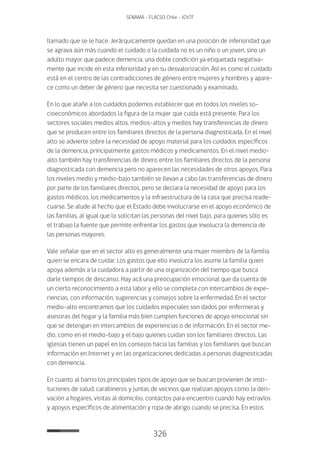 326
SENAMA - FLACSO Chile - IChTF
llamado que se le hace. Jerárquicamente quedan en una posición de inferioridad que
se agrava aún más cuando el cuidado o la cuidada no es un niño o un joven, sino un
adulto mayor que padece demencia, una doble condición ya etiquetada negativa-
mente que incide en esta inferioridad y en su desvalorización. Así es como el cuidado
está en el centro de las contradicciones de género entre mujeres y hombres y apare-
ce como un deber de género que necesita ser cuestionado y examinado.
En lo que atañe a los cuidados podemos establecer que en todos los niveles so-
cioeconómicos abordados la figura de la mujer que cuida está presente. Para los
sectores sociales medios altos, medios-altos y medios hay transferencias de dinero
que se producen entre los familiares directos de la persona diagnosticada. En el nivel
alto se advierte sobre la necesidad de apoyo material para los cuidados específicos
de la demencia, principalmente gastos médicos y medicamentos. En el nivel medio-
alto también hay transferencias de dinero entre los familiares directos de la persona
diagnosticada con demencia pero no aparecen las necesidades de otros apoyos. Para
los niveles medio y medio-bajo también se llevan a cabo las transferencias de dinero
por parte de los familiares directos, pero se declara la necesidad de apoyo para los
gastos médicos, los medicamentos y la infraestructura de la casa que precisa reade-
cuarse. Se alude al hecho que el Estado debe involucrarse en el apoyo económico de
las familias, al igual que lo solicitan las personas del nivel bajo, para quienes sólo es
el trabajo la fuente que permite enfrentar los gastos que involucra la demencia de
las personas mayores.
Vale señalar que en el sector alto es generalmente una mujer miembro de la familia
quien se encara de cuidar. Los gastos que ello involucra los asume la familia quien
apoya además a la cuidadora a partir de una organización del tiempo que busca
darle tiempos de descanso. Hay acá una preocupación emocional que da cuenta de
un cierto reconocimiento a esta labor y ello se completa con intercambios de expe-
riencias, con información, sugerencias y consejos sobre la enfermedad. En el sector
medio-alto encontramos que los cuidados especiales son dados por enfermeras y
asesoras del hogar y la familia más bien cumplen funciones de apoyo emocional sin
que se detengan en intercambios de experiencias o de información. En el sector me-
dio, como en el medio-bajo y el bajo quienes cuidan son los familiares directos. Las
iglesias tienen un papel en los consejos hacia las familias y los familiares que buscan
información en Internet y en las organizaciones dedicadas a personas diagnosticadas
con demencia.
En cuanto al barrio los principales tipos de apoyo que se buscan provienen de insti-
tuciones de salud, carabineros y juntas de vecinos que realizan apoyos como la deri-
vación a hogares, visitas al domicilio, contactos para encuentro cuando hay extravíos
y apoyos específicos de alimentación y ropa de abrigo cuando se precisa. En estos
 