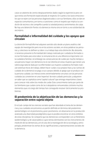 327
SENAMA - FLACSO Chile - IChTF
casos se advierte de ciertos desplazamientos dados según la experiencia pero sin
que exista una formación especializada al respecto. En cuanto a los lazos emociona-
les que se tejen con las personas diagnosticadas o con sus familiares, ellos se dan en
espacios comunitarios y en torno a cuestiones como el respeto que implica la con-
dición de vecinos o de compañía cuando la soledad provoca sentimientos de culpa.
No hay una detención frente a la demencia misma sino en torno a una solidaridad de
vecindario.
Formalidad e informalidad del cuidado y los apoyos que
circulan
La distinción formal/informal adquiere sentido sólo desde un plano analítico del
equipo de investigación pero no en los actores sociales, en otras palabras las perso-
nas y colectivos no definen su labor o su trabajo bajo esta distinción. No obstante,
si tenemos presente la formalidad del trabajo realizado por cuidadoras formadas o
no tan formadas para esta labor, la remuneración es una diferencia importante con
la cuidadora familiar, sin embargo las consecuencias de cuidar por mucho tiempo a
una persona mayor con demencia no es tan distinta en estas mujeres que tienen una
sobrecarga laboral dada por la enfermedad. Las mujeres cuidadoras formales reali-
zan extensas horas de trabajo, deben hacer cuidar a sus propios hijos y las rutinas de
cuidado de la demencia se pega a sus cuerpos debido al apego que se produce con
la persona cuidada. Las interacciones extremadamente cercanas con las personas
cuidadas las convierten en unas ‘expertas’ de este cuidado particular y adquieren
un saber que se capitaliza como ‘capital cultural’ que entrega importantes claves
para conocer más sobre los modos de cuidar. Este conocimiento tanto por parte de
los familiares que cuidan como de las trabajadoras remuneradas contiene muchos
elementos que a lo largo del tiempo han conseguido resolver tácticamente los pro-
blemas.
El predominio de la objetivación de las demencias y la
separación entre sujeto/objeto
En el sub-campo de las ciencias sociales que han abordado el tema de las demen-
cias y sus cuidados encontramos un patrón definido en términos del predominio
epistemológico en el positivismo y post-positivismo, sin observarse en la producción
analizada una diversidad paradigmática que es posible encontrar en otros ámbitos
de estas disciplinas. Se comparte que las demencias corresponden con un fenómeno
epidemiológico y de salud pública cuyos temas dominantes son los instrumentos de
medición de las demencias y en el caso de la investigación de la sociología y antro-
pología, predominan los temas de las significaciones y representaciones sociales de
la demencia.
 