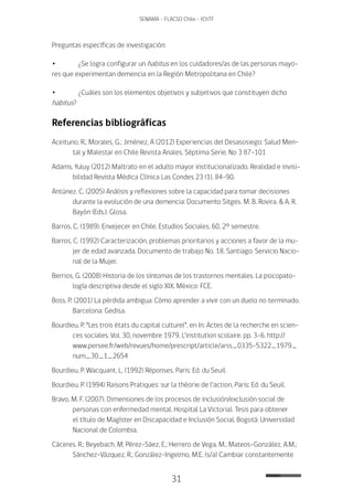 31
SENAMA - FLACSO Chile - IChTF
Preguntas específicas de investigación:
•	 ¿Se logra configurar un habitus en los cuidadores/as de las personas mayo-
res que experimentan demencia en la Región Metropolitana en Chile?
•	 ¿Cuáles son los elementos objetivos y subjetivos que constituyen dicho
habitus?
Referencias bibliográficas
Aceituno, R.; Morales, G.; Jiménez, A (2012) Experiencias del Desasosiego: Salud Men-
tal y Malestar en Chile Revista Anales. Séptima Serie, No 3 87-101
Adams, Yuluy (2012) Maltrato en el adulto mayor institucionalizado. Realidad e invisi-
bilidad Revista Médica Clínica Las Condes 23 (1), 84-90.
Antúnez, C. (2005) Análisis y reflexiones sobre la capacidad para tomar decisiones
durante la evolución de una demencia: Documento Sitges. M. B. Rovira, & A. R.
Bayón (Eds.). Glosa.
Barros, C. (1989). Envejecer en Chile. Estudios Sociales, 60, 2º semestre.
Barros, C. (1992) Caracterización, problemas prioritarios y acciones a favor de la mu-
jer de edad avanzada. Documento de trabajo No. 18. Santiago: Servicio Nacio-
nal de la Mujer.
Berrios, G. (2008) Historia de los síntomas de los trastornos mentales. La psicopato-
logía descriptiva desde el siglo XIX. México: FCE.
Boss, P. (2001) La pérdida ambigua: Cómo aprender a vivir con un duelo no terminado.
Barcelona: Gedisa.
Bourdieu, P. “Les trois états du capital culturel”, en In: Actes de la recherche en scien-
ces sociales. Vol. 30, novembre 1979. L’institution scolaire. pp. 3-6. http://
www.persee.fr/web/revues/home/prescript/article/arss_0335-5322_1979_
num_30_1_2654
Bourdieu, P. Wacquant, L. (1992) Réponses, Paris: Ed. du Seuil.
Bourdieu, P. (1994) Raisons Pratiques: sur la théorie de l’action, Paris: Ed. du Seuil.
Bravo, M. F. (2007). Dimensiones de los procesos de inclusión/exclusión social de
personas con enfermedad mental. Hospital La Victoria). Tesis para obtener
el título de Magíster en Discapacidad e Inclusión Social. Bogotá: Universidad
Nacional de Colombia.
Cáceres, R.; Beyebach, M; Pérez-Sáez, E.; Herrero de Vega, M.; Mateos-González, A.M.;
Sánchez-Vázquez, R.; González-Ingelmo, M.E. (s/a) Cambiar constantemente
 