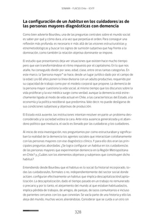 328
SENAMA - FLACSO Chile - IChTF
La configuración de un habitus en los cuidadores/as de
las personas mayores diagnósticas con demencia
Como bien advierte Bourdieu, una de las preguntas centrales sobre el mundo social
es saber por qué y cómo dura, a la vez que perpetúa el orden. Para conseguir una
reflexión más profunda, es necesario ir más allá de las visiones estructuralistas y
etnometodológicas y buscar los signos de sumisión subjetiva que hay frente a la
dominación, como también la relación objetiva dominante se impone.
El estudio que presentamos deja ver situaciones que existen hace mucho tiempo
pero que van transformándose el ritmo impuesto por el capitalismo. En lo que nos
atañe, ha conseguido dividir por sexo, edad, clase, entre otras tantas categorías. En
este marco, la “persona mayor” se hace, desde un lugar jurídico dado por el campo de
la edad. Los 60 años ponen la línea divisoria con un adulto productivo, requerido por
su capacidad de trabajo como por el modelo corporal que propone. La demencia de
la persona mayor cuestiona la vida social, al mismo tiempo que los discursos sobre la
vida proliferan y la voz médica surge como verdad, aunque la demencia está estre-
chamente ligada al modo de vida actual en Chile, a las características del Estado, a la
economía y la política neoliberal que predomina. Vale decir, no puede desligarse de
sus condiciones subjetivas y objetivas de producción.
El Estado está ausente, las instituciones intentan resolver en parte un problema des-
considerado y la sociedad voltea la cara. Ante esta ausencia generalizada y el aban-
dono político que involucra, el vacío es llenado por las cuidadoras y los cuidadores.
Al inicio de esta investigación, nos preguntamos por como estructuraban y significa-
ban la realidad de la demencia los agentes sociales que interactúan cotidianamente
con las personas mayores con ese diagnóstico clínico. Y para ello dos eran las prin-
cipales preguntas abordadas: ¿Se logra configurar un habitus en los cuidadores/as
de las personas mayores que experimentan demencia en la Región Metropolitana
en Chile? y ¿Cuáles son los elementos objetivos y subjetivos que constituyen dicho
habitus?
Entendiendo desde Bourdieu que el habitus es lo social (la historia) incorporado, to-
das las cuidadoras/es, formales o no, independientemente del sector social donde
actúen, configuran efectivamente un habitus que implica descapitalización/capita-
lización. La descapitalización, dado el tiempo pasado en un trabajo no remunerado
o precario y por lo tanto, el alejamiento del mundo al que estaban habituadas/os,
implica pérdida de trabajos, de amigos, de parejas, de lazos comunitarios e incluso
de parientes cercanos con los que convivían. Se vacía parte de una historia y ello las
aleja del mundo, muchas veces alienándolas. Considerar que se cuida a un otro sin
 