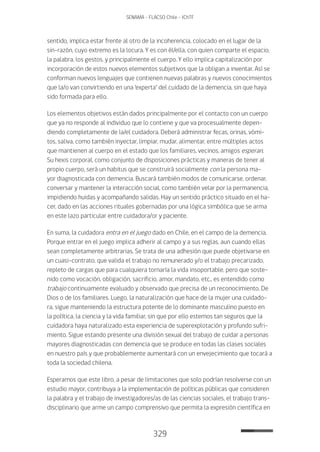 329
SENAMA - FLACSO Chile - IChTF
sentido, implica estar frente al otro de la incoherencia, colocado en el lugar de la
sin-razón, cuyo extremo es la locura. Y es con él/ella, con quien comparte el espacio,
la palabra, los gestos, y principalmente el cuerpo. Y ello implica capitalización por
incorporación de estos nuevos elementos subjetivos que la obligan a inventar. Así se
conforman nuevos lenguajes que contienen nuevas palabras y nuevos conocimientos
que la/o van convirtiendo en una ‘experta’ del cuidado de la demencia, sin que haya
sido formada para ello.
Los elementos objetivos están dados principalmente por el contacto con un cuerpo
que ya no responde al individuo que lo contiene y que va procesualmente depen-
diendo completamente de la/el cuidadora. Deberá administrar fecas, orinas, vómi-
tos, saliva, como también inyectar, limpiar, mudar, alimentar, entre múltiples actos
que mantienen al cuerpo en el estado que los familiares, vecinos, amigos esperan.
Su hexis corporal, como conjunto de disposiciones prácticas y maneras de tener al
propio cuerpo, será un habitus que se construirá socialmente con la persona ma-
yor diagnosticada con demencia. Buscará también modos de comunicarse, ordenar,
conversar y mantener la interacción social, como también velar por la permanencia,
impidiendo huidas y acompañando salidas. Hay un sentido práctico situado en el ha-
cer, dado en las acciones rituales gobernadas por una lógica simbólica que se arma
en este lazo particular entre cuidadora/or y paciente.
En suma, la cuidadora entra en el juego dado en Chile, en el campo de la demencia.
Porque entrar en el juego implica adherir al campo y a sus reglas, aun cuando ellas
sean completamente arbitrarias. Se trata de una adhesión que puede objetivarse en
un cuasi-contrato, que valida el trabajo no remunerado y/o el trabajo precarizado,
repleto de cargas que para cualquiera tornaría la vida insoportable, pero que soste-
nido como vocación, obligación, sacrificio, amor, mandato, etc., es entendido como
trabajo continuamente evaluado y observado que precisa de un reconocimiento. De
Dios o de los familiares. Luego, la naturalización que hace de la mujer una cuidado-
ra, sigue manteniendo la estructura potente de lo dominante masculino puesto en
la política, la ciencia y la vida familiar, sin que por ello estemos tan seguros que la
cuidadora haya naturalizado esta experiencia de superexplotación y profundo sufri-
miento. Sigue estando presente una división sexual del trabajo de cuidar a personas
mayores diagnosticadas con demencia que se produce en todas las clases sociales
en nuestro país y que probablemente aumentará con un envejecimiento que tocará a
toda la sociedad chilena.
Esperamos que este libro, a pesar de limitaciones que solo podrían resolverse con un
estudio mayor, contribuya a la implementación de políticas públicas que consideren
la palabra y el trabajo de investigadores/as de las ciencias sociales, el trabajo trans-
disciplinario que arme un campo comprensivo que permita la expresión científica en
 