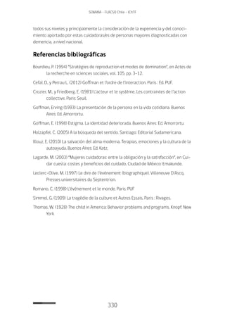 330
SENAMA - FLACSO Chile - IChTF
todos sus niveles y principalmente la consideración de la experiencia y del conoci-
miento aportado por estas cuidadoras/es de personas mayores diagnosticadas con
demencia, a nivel nacional.
Referencias bibliográficas
Bourdieu, P. (1994) “Stratégies de reproduction et modes de domination”, en Actes de
la recherche en sciences sociales, vol. 105, pp. 3-12.
Cefaï, D., y Perrau L. (2012) Goffman et l’ordre de l’interaction. Paris : Ed. PUF.
Crozier, M., y Friedberg, E. (1981) L’acteur et le système. Les contraintes de l’action
collective. Paris: Seuil.
Goffman, Erving (1993) La presentación de la persona en la vida cotidiana. Buenos
Aires: Ed. Amorrortu.
Goffman, E. (1998) Estigma. La identidad deteriorada. Buenos Aires: Ed. Amorrortu.
Holzapfel, C. (2005) A la búsqueda del sentido. Santiago: Editorial Sudamericana.
Illouz, E. (2010) La salvación del alma moderna. Terapias, emociones y la cultura de la
autoayuda. Buenos Aires: Ed. Katz,
Lagarde, M. (2003) “Mujeres cuidadoras: entre la obligación y la satisfacción”, en Cui-
dar cuesta: costes y beneficios del cuidado, Ciudad de México: Emakunde.
Leclerc-Olive, M. (1997) Le dire de l’événement (biographique), Villeneuve D’Ascq,
Presses universitaires du Septentrion.
Romano, C. (1998) L’événement et le monde. Paris: PUF
Simmel, G. (1909) La tragédie de la culture et Autres Essais. Paris : Rivages.
Thomas, W. (1928) The child in America: Behavior problems and programs. Knopf: New
York
 