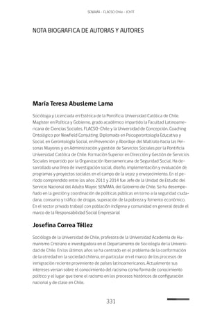 331
SENAMA - FLACSO Chile - IChTF
NOTA BIOGRAFICA DE AUTORAS Y AUTORES
María Teresa Abusleme Lama
Socióloga y Licenciada en Estética de la Pontificia Universidad Católica de Chile.
Magíster en Política y Gobierno, grado académico impartido la Facultad Latinoame-
ricana de Ciencias Sociales, FLACSO-Chile y la Universidad de Concepción. Coaching
Ontológico por Newfield Consulting. Diplomada en Psicogerontología Educativa y
Social, en Gerontología Social, en Prevención y Abordaje del Maltrato hacia las Per-
sonas Mayores y en Administración y gestión de Servicios Sociales por la Pontificia
Universidad Católica de Chile. Formación Superior en Dirección y Gestión de Servicios
Sociales impartido por la Organización Iberoamericana de Seguridad Social. Ha de-
sarrollado una línea de investigación social, diseño, implementación y evaluación de
programas y proyectos sociales en el campo de la vejez y envejecimiento. En el pe-
ríodo comprendido entre los años 2011 y 2014 fue Jefe de la Unidad de Estudio del
Servicio Nacional del Adulto Mayor, SENAMA, del Gobierno de Chile. Se ha desempe-
ñado en la gestión y coordinación de políticas públicas en torno a la seguridad ciuda-
dana, consumo y tráfico de drogas, superación de la pobreza y fomento económico.
En el sector privado trabajó con población indígena y comunidad en general desde el
marco de la Responsabilidad Social Empresarial
Josefina Correa Téllez
Socióloga de la Universidad de Chile, profesora de la Universidad Academia de Hu-
manismo Cristiano e investigadora en el Departamento de Sociología de la Universi-
dad de Chile. En los últimos años se ha centrado en el problema de la conformación
de la otredad en la sociedad chilena, en particular en el marco de los procesos de
inmigración reciente proveniente de países latinoamericanos. Actualmente sus
intereses versan sobre el conocimiento del racismo como forma de conocimiento
político y el lugar que tiene el racismo en los procesos históricos de configuración
nacional y de clase en Chile.
 