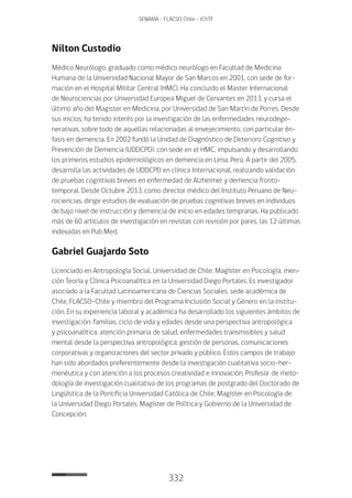 332
SENAMA - FLACSO Chile - IChTF
Nilton Custodio
Médico Neurólogo, graduado como médico neurólogo en Facultad de Medicina
Humana de la Universidad Nacional Mayor de San Marcos en 2001, con sede de for-
mación en el Hospital Militar Central (HMC). Ha concluido el Master Internacional
de Neurociencias por Universidad Europea Miguel de Cervantes en 2013, y cursa el
último año del Magister en Medicina, por Universidad de San Martín de Porres. Desde
sus inicios, ha tenido interés por la investigación de las enfermedades neurodege-
nerativas, sobre todo de aquellas relacionadas al envejecimiento, con particular én-
fasis en demencia. En 2002 fundó la Unidad de Diagnóstico de Deterioro Cognitivo y
Prevención de Demencia (UDDCPD), con sede en el HMC, impulsando y desarrollando
los primeros estudios epidemiológicos en demencia en Lima, Perú. A partir del 2005,
desarrolla las actividades de UDDCPD en clínica Internacional, realizando validación
de pruebas cognitivas breves en enfermedad de Alzheimer y demencia fronto-
temporal. Desde Octubre 2013, como director médico del Instituto Peruano de Neu-
rociencias, dirige estudios de evaluación de pruebas cognitivas breves en individuos
de bajo nivel de instrucción y demencia de inicio en edades tempranas. Ha publicado
más de 60 artículos de investigación en revistas con revisión por pares, las 12 últimas
indexadas en Pub Med.
Gabriel Guajardo Soto
Licenciado en Antropología Social, Universidad de Chile. Magíster en Psicología, men-
ción Teoría y Clínica Psicoanalítica en la Universidad Diego Portales. Es investigador
asociado a la Facultad Latinoamericana de Ciencias Sociales, sede académica de
Chile, FLACSO-Chile y miembro del Programa Inclusión Social y Género en la institu-
ción. En su experiencia laboral y académica ha desarrollado los siguientes ámbitos de
investigación: familias, ciclo de vida y edades desde una perspectiva antropológica
y psicoanalítica; atención primaria de salud, enfermedades transmisibles y salud
mental desde la perspectiva antropológica; gestión de personas, comunicaciones
corporativas y organizaciones del sector privado y público. Estos campos de trabajo
han sido abordados preferentemente desde la investigación cualitativa socio-her-
menéutica y con atención a los procesos creatividad e innovación. Profesor de meto-
dología de investigación cualitativa de los programas de postgrado del Doctorado de
Lingüística de la Pontificia Universidad Católica de Chile; Magíster en Psicología de
la Universidad Diego Portales; Magíster de Política y Gobierno de la Universidad de
Concepción.
 