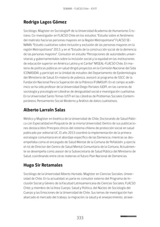 333
SENAMA - FLACSO Chile - IChTF
Rodrigo Lagos Gómez
Sociólogo, Magister en Sociología© de la Universidad Academia de Humanismo Cris-
tiano. Co-investigador en FLACSO Chile en los estudios; “Estudio sobre el fenómeno
del maltrato hacia las personas mayores en la Región Metropolitana” FLACSO SE-
NAMA; “Estudio cualitativo sobre inclusión y exclusión de las personas mayores en la
región Metropolitana” 2013, y en el “Estudio de la construcción social de la demencia
de las personas mayores”. Consultor en estudio “Percepciones de autoridades univer-
sitarias y gubernamentales sobre la inclusión social y la equidad en las instituciones
de educación superior en América Latina y el Caribe” MISEAL–FLACSO Chile. En ma-
teria de políticas públicas en salud dirigió proyectos en la Comisión Nacional del Sida
(CONASIDA), y participó en la Unidad de estudios del Departamento de Epidemiologia
del Ministerio de Salud. En materia de pobreza, asesoró al programa de SSCC de la
Fundación Nacional Para la Superación de la Pobreza (FUNASUP). En el campo acadé-
mico se ha sido profesor de la Universidad Diego Portales (UDP), en las carreras de
sociología y psicología en cátedras de desigualdad social e investigación cualitativa.
En la Universidad Santo Tomas (UST) en las cátedras de Problemas Sociales Contem-
poráneos, Pensamiento Social Moderno y Análisis de datos cualitativos.
Alberto Larraín Salas
Médico y Magíster en bioética de la Universidad de Chile, Doctorando de Salud Públi-
ca con Especialidad en Psiquiatría de la misma Universidad. Dentro de sus publicacio-
nes destaca libro Principios éticos del sistema chileno de protección social en salud
publicado por editorial UC. El año 2013 coordinó la implementación de la primera
estrategia comunitaria en el abordaje específico de las Demencia, mientras se des-
empeñaba como el encargado de Salud Mental de la Comuna de Peñalolén, y ejercía
el rol de Director del Centro de Salud Mental Comunitario de la Comuna. Actualmen-
te se desempeña como asesor de la Subsecretaría de Salud Pública del Ministerio de
Salud, coordinando entre otras materias el futuro Plan Nacional de Demencias.
Hugo Sir Retamales
Sociólogo de la Universidad Alberto Hurtado. Magíster en Ciencias Sociales, Univer-
sidad de Chile. En la actualidad, es parte es consultor externo del Programa de In-
clusión Social y Género de la Facultad Latinoamericana de Ciencias Sociales, FLACSO
Chile; y miembro de la línea Cuerpo, Salud y Política, del Núcleo de Sociología del
Cuerpo y las Emociones de la Universidad de Chile. Sus temas de investigación han
abarcado el mercado del trabajo, la migración, la salud y el envejecimiento, atrave-
 