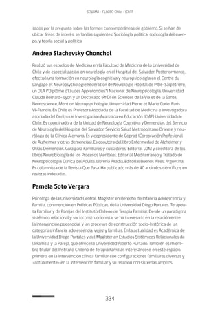334
SENAMA - FLACSO Chile - IChTF
sados por la pregunta sobre las formas contemporáneas de gobierno. Si se han de
ubicar áreas de interés, serían las siguientes: Sociología política, sociología del cuer-
po, y teoría social y política.
Andrea Slachevsky Chonchol
Realizó sus estudios de Medicina en la Facultad de Medicina de la Universidad de
Chile y de especialización en neurología en el Hospital del Salvador. Posteriormente,
efectuó una formación en neurología cognitiva y neuropsicología en el Centre du
Langage et Neuropsychologie Fédération de Neurologie Hôpital de Pitíé–Salpêtrière,
un DEA (“Diplôme d’Etudes Approfondies”) Nacional de Neuropsicología. Universidad
Claude Bernard- Lyon y un Doctorado (PhD) en Sciences de la Vie et de la Santé,
Neuroscience, Mention Neuropsychologie. Universidad Pierre et Marie Curie. Paris
VI-Francia. En Chile es Profesora Asociada de la Facultad de Medicina e investigadora
asociada del Centro de Investigación Avanzada en Educación (CIAE) Universidad de
Chile. Es coordinadora de la Unidad de Neurología Cognitiva y Demencias del Servicio
de Neurología del Hospital del Salvador. Servicio Salud Metropolitano Oriente y neu-
róloga de la Clínica Alemana. Es vicepresidente de Coprad (Corporación Profesional
de Alzheimer y otras demencias). Es coautora del libro Enfermedad de Alzheimer y
Otras Demencias. Guía para Familiares y cuidadores. Editorial LOM y coeditora de los
libros Neurobiología de los Procesos Mentales. Editorial Mediterráneo y Tratado de
Neuropsicología Clínica del Adulto. Librería Akadia, Editorial Buenos Aires, Argentina.
Es columnista de la Revista Que Pasa. Ha publicado más de 40 artículos científicos en
revistas indexadas.
Pamela Soto Vergara
Psicóloga de la Universidad Central. Magíster en Derecho de Infancia Adolescencia y
Familia, con mención en Políticas Públicas, de la Universidad Diego Portales. Terapeu-
ta Familiar y de Parejas del Instituto Chileno de Terapia Familiar. Desde un paradigma
sistémico relacional y socioconstruccionista, se ha interesado en la relación entre
la intervención psicosocial y los procesos de construcción socio-histórica de las
categorías infancia, adolescencia, vejez y familias. En la actualidad es Académica de
la Universidad Diego Portales y del Magíster en Estudios Sistémicos Relacionales de
la Familia y la Pareja, que ofrece la Universidad Alberto Hurtado. También es miem-
bro titular del Instituto Chileno de Terapia Familiar, interesándose en este espacio,
primero, en la intervención clínica familiar con configuraciones familiares diversas y
-actualmente- en la intervención familiar y su relación con sistemas amplios.
 