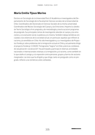 335
SENAMA - FLACSO Chile - IChTF
María Emilia Tijoux Merino
Doctora en Sociología de la Universidad Paris 8. Académica e investigadora del De-
partamento de Sociología de la Facultad de Ciencias sociales de la Universidad de
Chile. Coordinadora del Doctorado en Ciencias Sociales de la misma universidad.
Coordinadora del Núcleo Sociología del Cuerpo y las Emociones. Imparte la cátedra
de Teoría Sociológica II en pregrado y de metodología y teoría social en programas
de postgrado. Sus principales temas de investigación abordan al cuerpo y las emo-
ciones y a la exclusión social, la pobreza y la miseria. También trabaja temáticas vin-
culadas a las violencias de la sociedad actual, en particular aquellas que refieren al
racismo y la xenofobia en Chile. Ha sido Investigadora y co-investigadora de Proyec-
tos Fondecyt sobre problemas de la inmigración actual en Chile y actualmente dirige
el proyecto Fondecyt 1130203: “Inmigrantes “negros” en Chile: prácticas cotidianas
de sexualización-racialización”. Ha participado y participa en diversas actividades
nacionales e internacionales relativas a la inmigración y al racismo, como también en
lo que atañe al castigo y a la represión contra personas, grupos y barrios de sectores
marginados. Las tesis que ha dirigido y que dirige, tanto en postgrado como en pre-
grado, refieren a las temáticas antes señaladas.
 