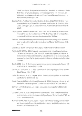 32
SENAMA - FLACSO Chile - IChTF
siendo los mismos. Abordaje del impacto de la demencia en la familia a través
del trabajo terapéutico de pareja con hijos de personas con demencia. Dis-
ponible en: http://www.crealzheimer.es/InterPresent2/groups/imserso/docu-
ments/binario/posterupsa1.pdf
Caja Los Andes, Pontificia Universidad Católica de Chile, SENAMA (2011) Chile y sus
mayores. Resultados Segunda Encuesta Nacional Calidad de Vida de la Vejez
(2010). Santiago: Caja Los Andes, Pontificia Universidad Católica de Chile, SE-
NAMA.
Caja Los Andes, Pontificia Universidad Católica de Chile, SENAMA (2014) Resultados
Tercera Encuesta Nacional Calidad de Vida de la Vejez (2013). Santiago: Caja
Los Andes, Pontificia Universidad Católica de Chile, SENAMA.
Emilsson, U. M. (2008). Identity and relationships: on understanding social work with
older people suffering from dementia. Journal of Social Work Practice, 22(3),
317-328.
Le Breton, D. (1990). Antropología del cuerpo y modernidad. París: Nueva Visión.
FACSO, MaSS, SENAMA (2011) Segunda encuesta nacional. Inclusión y exclusión so-
cial del adulto mayor en Chile. Opiniones, expectativas y evaluaciones de la
población chilena sobre la inclusión y exclusión social de las personas adultas
mayores. Santiago: FACSO, Magíster Análisis Sistémico Aplicado a la Sociedad,
SENAMA
Gac, H. (2012) Toma de decisiones en pacientes con demencia avanzada  Revista Mé-
dica Clínica Las Condes 23 (1), 91-94.
Gajardo, J., & Monsalves, M. J. (2013). Demencia, un tema urgente para Chile. Rev Chil
Salud Pública, 17(1), 22-25.
García, Á. B., Pascual, A. O., & Ortega, R. A. (2011). Protocolo terapéutico de la demen-
cia. Medicine, 10(76), 5178-82.
García-Calvente M, Mateo-Rodríguez I, Eguiguren A. (2004). El sistema informal de cui-
dados en clave de desigualdad. Granada: Escuela Andaluza de salud pública.
Goffman, E. (1975). Stigmate. Les usages sociaux des handicaps. Paris: Éditions de
Minuit.
Gutiérrez E, Ríos, P. (2006). Envejecimiento y campo de la edad. Elementos sobre la
pertinencia del conocimiento gerontológico. Revista Última Década N° 25, pp.
11-41, Valparaíso, CIDPA.
Maravall, H. (2003). Las mujeres, sujeto y objeto del Pacto de Toledo y de la atención
a la Dependencia. Protección social de las mujeres. Madrid: Consejo de la Mu-
jer de la Comunidad de Madrid.
 