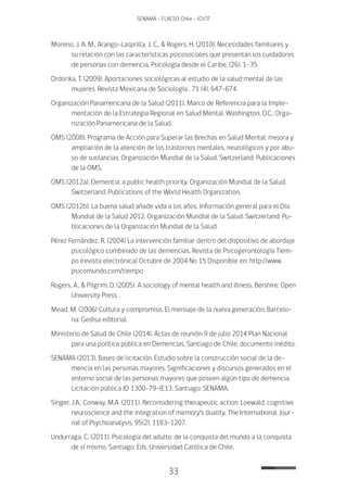 33
SENAMA - FLACSO Chile - IChTF
Moreno, J. A. M., Arango-Lasprilla, J. C., & Rogers, H. (2010). Necesidades familiares y
su relación con las características psicosociales que presentan los cuidadores
de personas con demencia. Psicología desde el Caribe, (26), 1-35.
Ordorika, T. (2009). Aportaciones sociológicas al estudio de la salud mental de las
mujeres. Revista Mexicana de Sociología , 71 (4), 647-674.
Organización Panamericana de la Salud (2011). Marco de Referencia para la Imple-
mentación de la Estrategia Regional en Salud Mental. Washington, D.C.: Orga-
nización Panamericana de la Salud.
OMS (2008). Programa de Acción para Superar las Brechas en Salud Mental: mejora y
ampliación de la atención de los trastornos mentales, neurológicos y por abu-
so de sustancias. Organización Mundial de la Salud. Switzerland: Publicaciones
de la OMS.
OMS (2012a). Dementia: a public health priority. Organización Mundial de la Salud.
Switzerland: Publications of the World Health Organization.
OMS (2012b). La buena salud añade vida a los años. Información general para el Día
Mundial de la Salud 2012. Organización Mundial de la Salud. Switzerland: Pu-
blicaciones de la Organización Mundial de la Salud.
Pérez Fernández, R. (2004) La intervención familiar dentro del dispositivo de abordaje
psicológico combinado de las demencias. Revista de Psicogerontología Tiem-
po (revista electrónica) Octubre de 2004 No 15 Disponible en: http://www.
psicomundo.com/tiempo
Rogers, A., & Pilgrim, D. (2005). A sociology of mental health and illness. Bershire: Open
University Press.
Mead, M. (2006) Cultura y compromiso. El mensaje de la nueva generación. Barcelo-
na: Gedisa editorial.
Ministerio de Salud de Chile (2014). Actas de reunión 9 de julio 2014 Plan Nacional
para una política pública en Demencias, Santiago de Chile, documento inédito.
SENAMA (2013). Bases de licitación. Estudio sobre la construcción social de la de-
mencia en las personas mayores. Significaciones y discursos generados en el
entorno social de las personas mayores que poseen algún tipo de demencia.
Licitación pública ID 1300-79-lE13. Santiago: SENAMA.
Singer, J.A., Conway, M.A. (2011). Reconsidering therapeutic action: Loewald, cognitive
neuroscience and the integration of memory’s duality. The International Jour-
nal of Psychoanalysis, 95(2), 1183-1207.
Undurraga, C. (2011). Psicología del adulto: de la conquista del mundo a la conquista
de sí mismo. Santiago: Eds. Universidad Católica de Chile.
 