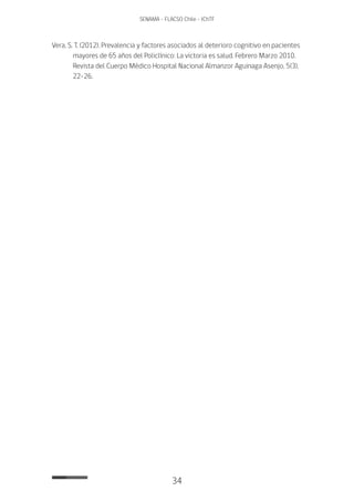 34
SENAMA - FLACSO Chile - IChTF
Vera, S. T. (2012). Prevalencia y factores asociados al deterioro cognitivo en pacientes
mayores de 65 años del Policlínico: La victoria es salud. Febrero Marzo 2010.
Revista del Cuerpo Médico Hospital Nacional Almanzor Aguinaga Asenjo, 5(3),
22-26.
 