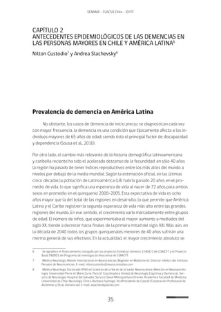 35
SENAMA - FLACSO Chile - IChTF
CAPÍTULO 2
ANTECEDENTES EPIDEMIOLÓGICOS DE LAS DEMENCIAS EN
LAS PERSONAS MAYORES EN CHILE Y AMÉRICA LATINA6
Nilton Custodio7
y Andrea Slachevsky8
Prevalencia de demencia en América Latina
No obstante, los casos de demencia de inicio precoz se diagnostican cada vez
con mayor frecuencia, la demencia es una condición que típicamente afecta a los in-
dividuos mayores de 65 años de edad; siendo ésta el principal factor de discapacidad
y dependencia (Sousa et al., 2010).
Por otro lado, el cambio más relevante de la historia demográfica latinoamericana
y caribeña reciente ha sido el acelerado descenso de la fecundidad: en sólo 40 años
la región ha pasado de tener índices reproductivos entre los más altos del mundo a
niveles por debajo de la media mundial. Según la estimación oficial, en las últimas
cinco décadas la población de Latinoamérica (LA) habría ganado 20 años en el pro-
medio de vida, lo que significa una esperanza de vida al nacer de 72 años para ambos
sexos en promedio en el quinquenio 2000-2005. Esta expectativa de vida es ocho
años mayor que la del total de las regiones en desarrollo, lo que permite que América
Latina y el Caribe registren la segunda esperanza de vida más alta entre las grandes
regiones del mundo. En ese sentido, el crecimiento varía marcadamente entre grupos
de edad. El número de niños, que experimentaba el mayor aumento a mediados del
siglo XX, tiende a decrecer hacia finales de la primera mitad del siglo XXI. Más aún, en
la década de 2040 todos los grupos quinquenales menores de 40 años sufrirán una
merma general de sus efectivos. En la actualidad, el mayor crecimiento absoluto se
6	 Se agradece el financiamiento otorgado por los proyectos Fondecyt números 1140423 de CONICYT y el Proyecto
Basal FB0003 del Programa de Investigación Asociativa de CONICYT.
7	 Médico Neurólogo, Master Internacional en Neurociencias, Magister en Medicina (e). Director médico del Instituto
Peruano de Neurociencias. E-mail: niltoncustodio@neuroconsultas.com
8	 Médico Neuróloga. Doctorado (PhD) en Sciences de la Vie et de la Santé, Neuroscience, Mención en Neuropsicho-
logia. Universidad Pierre et Marie Curie. Paris VI. Coordinadora Unidad de Neurología Cognitiva y Demencias. Ser-
vicio de Neurología. Hospital del Salvador. Servicio Salud Metropolitano Oriente. Academica Facultad de Medicina
Universidad de Chile. Neurológa Clinica Alemana Santiago. VicePresidente de Coprad (Corporación Profesional de
Alzheimer y Otras Demencias) E-mail: aslachevsky@me.com
 
