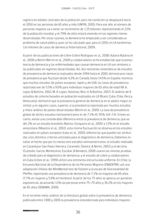 36
SENAMA - FLACSO Chile - IChTF
registra en edades centrales de la población, pero tal condición se desplazará hacia
el 2050 en las personas de 60 años y más (UNFPA, 2005). Para ese año, el número de
personas mayores va a tener un incremento de 1.25 billones, representando el 22%
de la población mundial, y el 79% de ellos estará viviendo en las regiones menos
desarrolladas. Por estas razones, la demencia ha empezado a ser considerada un
problema de salud pública, pues se ha calculado que, para el 2050, en LA tendremos
1.6 millones de casos de demencia (International, 2009).
A partir de las publicaciones de Llibre (Llibre Rodriguez et al., 2008), Kalaria (Kalaria et
al., 2008) y Nitrini (Nitrini et al., 2009) y colaboradores se ha establecido que la preva-
lencia de demencia y las enfermedades que causan demencia en LA son similares a
las publicadas en regiones desarrolladas. Así, dos revisiones sistemáticas de estudios
de prevalencia de demencia realizados desde 1994 hasta el 2000, demostraron tasas
de prevalencia que fluctúan desde 4.2% en Canadá, hasta 14.5% en España; mientras
que muchos estudios de países europeos, Japón y de USA, las tasas de prevalencia
reportada van de 5.5% a 9.0% para individuos mayores de 65 años de edad (M. A.
Lopes & Bottino, 2002; M. A. Lopes, Hototian, Reis, H, & Bottino, 2007). El análisis de 8
estudios de cohorte basados en población realizados en LA (Brasil, Cuba, Chile, Perú y
Venezuela), demostró que la prevalencia general de demencia en el adulto mayor es
similar y en algunos casos, superior, a la prevalencia reportada por muchos estudios
y meta-análisis de países desarrollados (Nitrini et al., 2009). La tasa de prevalencia
global de dichos estudios latinoamericanos es de 7.1% (IC 95%: 6.8-7.4). Si bien es
cierto, existe una considerable diferencia entre la prevalencia de demencia, que va
del 2% en un estudio brasileño (Ramos-Cerqueira et al., 2005) a 13% en el estudio
venezolano (Maestre et al., 2002), esta misma fluctuación se observa en los estudios
realizados en países europeos (Lobo et al., 2000); diferencias que pueden ser atribui-
das a los distintos criterios utilizados para el diagnóstico de demencia. Debemos re-
saltar el hecho que por lo menos tres estudios latinoamericanos, el estudio realizado
en Catanduva-Sao Paulo (Herrera, Caramelli, Silveira, & Nitrini, 2002) y el de Lima
(Custodio, García, Montesinos, Escobar, & Bendezú, 2008) usaron las mismas pruebas
de cribado para el diagnóstico de demencia, y el estudio de Llibre y colaboradores
en Cuba (Llibre et al., 1999) utilizó una entrevista estructurada uniforme. En Chile, la
Encuesta Nacional de la Dependencia de las Personas Mayores (ENADEPM), usó una
adaptación chilena del MiniMental test de Folstein y la escala de funcionalidad de
Pfeiffer, reportando una prevalencia de demencia de 7.1% en mayores de 60 años
(7.7% en mujeres y 5.9% en hombres). A partir de los 75 años se aprecia un aumento
exponencial, alcanzando 13% las personas entre 75-79 años y 36.2% en los mayores
de 85 años (SENAMA, 2009).
En el reciente meta-análisis de la literatura global sobre la prevalencia de demencia
publicada entre 1980 y 2009, la prevalencia estandarizada para individuos mayores
 