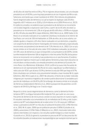 37
SENAMA - FLACSO Chile - IChTF
de 60 años de edad fue entre el 5% y 7% en regiones desarrolladas, con una elevada
prevalencia en LA (8.5%) y una muy baja prevalencia en las 4 regiones de África sub-
Sahariana; estimando que a nivel mundial en el 2010, 35.6 millones de pobladores
fueron diagnosticados de demencia, la cual se espera se duplique cada 20 años;
llegando a 65.7 millones en el 2030 y 115.4 millones en el 2050 (Prince et al., 2013).
En todos los estudios, se evidencia que la prevalencia de demencia se incrementa
con la edad, llegando a duplicarse cada 5 años, a partir de los 65 años de edad. La
prevalencia se incrementa de 1.2% en el grupo de 60 a 64 años; a 39.9% en el grupo
de 90 a 94 años de edad (M. A. Lopes & Bottino, 2002; Nitrini et al., 2009) (tabla 1). En
Brasil, en un estudio realizado en la ciudad de Catanduva, localizada en el interior de
Sao Paulo, con cerca de 100 mil habitantes, el 25% de ellos, de la zona urbana, con
edades iguales o mayores a 65 años, fueron evaluados en sus domicilios, y aquellos
con sospecha de demencia fueron investigados de manera ordenada y especializada,
encontrando una prevalencia de demencia de 7.1% (Herrera et al., 2002). Con un pro-
tocolo similar, en el Cercado de Lima, sobre 1532 individuos evaluados, se encontra-
ron 105 casos de demencia, lo que correspondió a una prevalencia de 6,85%, siendo
la enfermedad de Alzheimer (EA) el diagnóstico más frecuente (56,2%); dicha preva-
lencia se incrementó con la edad y tuvo predominio en el sexo femenino. El análisis
de regresión logística mostró que la edad, género femenino y bajo nivel educativo se
encontraban correlacionados con elevada prevalencia de demencia (Custodio, He-
rrera-Perez, Lira, Montesinos, & Bendezú, 2013). La EA es la causa más frecuente de
demencia en LA, representando 56,3% de los casos, seguido por la enfermedad ce-
rebro vascular (ECV), que alcanza 15,5% y demencia vascular (DV) que llega al 8,7%.
Estos resultados son similares a los previamente hallados a nivel mundial (M. A. Lopes
& Bottino, 2002; M. A. Lopes et al., 2007). No obstante, el hecho de no haber realizado
imágenes por resonancia magnética de cerebro podría distorsionar la verdadera pro-
porción de individuos con EA+ECV y DV. Sin embargo, de manera similar en el estudio
de Herrera y colaboradores (Herrera et al., 2002) la proporción de pacientes con EA
respecto de EA+ECV y DV llega a ser 3 veces mayor.
Respecto a otras causas degenerativas de demencia, como la demencia fronto-
temporal (DFT), la antigua llamada enfermedad de Pick, que suele ser una causa
frecuente de demencia de inicio precoz, existen escasos reportes en nuestra región.
En estudios realizados a la comunidad en LA, en individuos de 55 años y más, la pre-
valencia de DFT varía dependiendo de la edad, entre 12 a 18 casos por 1,000 per-
sonas. La prevalencia de DFT es más alta en población brasilera (2.6-2. 8%) (Herrera
et al., 2002; M. A. Lopes, 2006) que en población peruana (1.90%) (Custodio et al.,
2008) y venezolana (1.53%) (Tabla 2) (Maestre et al., 2002), mostrando todos ellos
valores intermedios con respecto a los estudios epidemiológicos a nivel mundial
(Custodio et al., 2013). En general, la prevalencia precisa de DFT es desconocida. Así
los estudios basados en evaluaciones neuropatológicas por autopsia estiman que la
 