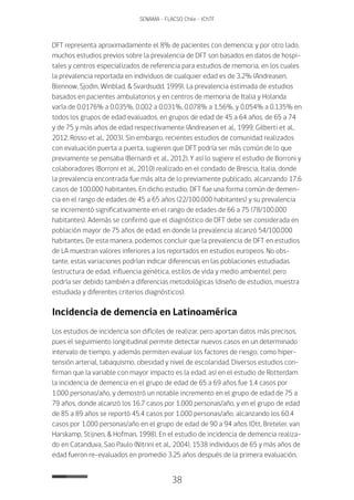 38
SENAMA - FLACSO Chile - IChTF
DFT representa aproximadamente el 8% de pacientes con demencia; y por otro lado,
muchos estudios previos sobre la prevalencia de DFT son basados en datos de hospi-
tales y centros especializados de referencia para estudios de memoria, en los cuales
la prevalencia reportada en individuos de cualquier edad es de 3.2% (Andreasen,
Blennow, Sjodin, Winblad, & Svardsudd, 1999). La prevalencia estimada de estudios
basados en pacientes ambulatorios y en centros de memoria de Italia y Holanda
varía de 0.0176% a 0.035%, 0.002 a 0.031%, 0.078% a 1,56%, y 0.054% a 0.135% en
todos los grupos de edad evaluados, en grupos de edad de 45 a 64 años, de 65 a 74
y de 75 y más años de edad respectivamente (Andreasen et al., 1999; Gilberti et al.,
2012; Rosso et al., 2003). Sin embargo, recientes estudios de comunidad realizados
con evaluación puerta a puerta, sugieren que DFT podría ser más común de lo que
previamente se pensaba (Bernardi et al., 2012). Y así lo sugiere el estudio de Borroni y
colaboradores (Borroni et al., 2010) realizado en el condado de Brescia, Italia, donde
la prevalencia encontrada fue más alta de lo previamente publicado, alcanzando 17.6
casos de 100.000 habitantes. En dicho estudio, DFT fue una forma común de demen-
cia en el rango de edades de 45 a 65 años (22/100.000 habitantes) y su prevalencia
se incrementó significativamente en el rango de edades de 66 a 75 (78/100.000
habitantes). Además se confirmó que el diagnóstico de DFT debe ser considerada en
población mayor de 75 años de edad, en donde la prevalencia alcanzó 54/100.000
habitantes. De esta manera, podemos concluir que la prevalencia de DFT en estudios
de LA muestran valores inferiores a los reportados en estudios europeos. No obs-
tante, estas variaciones podrían indicar diferencias en las poblaciones estudiadas
(estructura de edad, influencia genética, estilos de vida y medio ambiente); pero
podría ser debido también a diferencias metodológicas (diseño de estudios, muestra
estudiada y diferentes criterios diagnósticos).
Incidencia de demencia en Latinoamérica
Los estudios de incidencia son difíciles de realizar, pero aportan datos más precisos,
pues el seguimiento longitudinal permite detectar nuevos casos en un determinado
intervalo de tiempo, y además permiten evaluar los factores de riesgo, como hiper-
tensión arterial, tabaquismo, obesidad y nivel de escolaridad. Diversos estudios con-
firman que la variable con mayor impacto es la edad; así en el estudio de Rotterdam
la incidencia de demencia en el grupo de edad de 65 a 69 años fue 1.4 casos por
1.000 personas/año, y demostró un notable incremento en el grupo de edad de 75 a
79 años, donde alcanzó los 16.7 casos por 1.000 personas/año, y en el grupo de edad
de 85 a 89 años se reportó 45.4 casos por 1.000 personas/año, alcanzando los 60.4
casos por 1.000 personas/año en el grupo de edad de 90 a 94 años (Ott, Breteler, van
Harskamp, Stijnen, & Hofman, 1998). En el estudio de incidencia de demencia realiza-
do en Catanduva, Sao Paulo (Nitrini et al., 2004), 1538 individuos de 65 y más años de
edad fueron re-evaluados en promedio 3.25 años después de la primera evaluación,
 