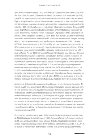 39
SENAMA - FLACSO Chile - IChTF
aplicando un cuestionario de salud, Mini-Mental State Examination (MMSE) y el Pfei-
ffer Functional Activities Questionnaire (PFAQ). De acuerdo a los resultados del PFAQ
y MMSE, los sujetos seleccionados fueron sometidos a evaluaciones clínicas, neuro-
lógicas y cognitivas. Los sujetos diagnosticados con demencia fueron evaluados adi-
cionalmente con exámenes de sangre y tomografías computarizadas del cerebro. Un
total de 1.119 individuos fueron re-evaluados y 50 casos incidentes de demencia (28
casos de EA) fueron identificados. Las principales enfermedades que explicaron los
casos de demencia incidente fueron 15 casos de EA probable (30%), 10 casos de EA
posible (20%), 9 casos de DV (18%), 3 casos de EA más DV (6%), 3 casos de demencia
asociada a enfermedad de Parkinson (6%), 2 casos de demencia con cuerpos de Lewy
(4%), 1 caso de demencia asociada a enfermedad de Huntington (2%), 1 caso de
DFT (1%), 1 caso de demencia alcohólica (2%) y 1 caso de demencia postraumática
(2%); mientras que se encontraron 2 casos de demencia de causas múltiples (4%) y
2 casos de causa indeterminada (4%). La tasa de incidencia de demencia fue 13.8 y
para EA fue de 7.7 por 1.000 personas/año para individuos de 65 y más años de edad,
fenómeno similar cuando se compara con estudios de meta-análisis realizados en
países europeos, de América del Norte y asiáticos (Jorm & Jolley, 1998). La tasa de
incidencia de demencia se duplicó cada 5 años, sin embargo en el último quinquenio
estudiado, la incidencia se redujo (Tabla 3). Esto podría explicarse por el pequeño
número de individuos en el grupo de edad de más de 90 años, donde sólo hubo 16
individuos evaluados, encontrando 2 nuevos casos de demencia en este grupo. No
obstante, este fenómeno también se observó en 3 estudios que fueron evaluados en
el meta-análisis de Jorm y Jolley (Jorm & Jolley, 1998); pese a ello, dado el gran nú-
mero de individuos de la muestra estudiada, su efecto se diluyó en el análisis final.
A diferencia de los estudios previamente publicados, en el estudio de Catanduva (Ni-
trini et al., 2004) no se demostró diferencias significativas de acuerdo a género, pero
el sexo femenino tuvo una elevada incidencia de demencia, predominantemente EA,
en grupos de edad muy avanzada (después de los 85 años de edad). La incidencia de
demencia fue mayor en hombres que en mujeres en el grupo de edad de 85 y más
años. Esta diferencia no alcanzó significancia estadística. Por otro lado, en este mis-
mo estudio, se demostró mayor incidencia de demencia en analfabetos, aunque no
fue posible excluir los otros factores asociados a demencia como edad más avanzada
y sexo femenino. Además, el diagnostico de demencia en individuos de bajo nivel de
instrucción es muy difícil.
En uno de los estudios más grandes de incidencia de demencia a nivel mundial (más
de 12.800 individuos), realizado por el 10/66 Dementia Research Group en individuos
de 65 años y más viviendo en zonas urbanas de Cuba, República Dominicana y Vene-
zuela y en zonas urbanas y rurales de Perú, México y China (Prince, Acosta, et al., 2012),
se evaluó la incidencia de demencia de acuerdo a los criterios del 10/66 Dementia
 