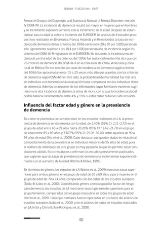 40
SENAMA - FLACSO Chile - IChTF
Research Group y del Diagnostic and Statistical Manual of Mental Disorders-versión
IV (DSM-IV). La incidencia de demencia resultó ser mayor en mujeres que en hombres
y se incrementó exponencialmente con el incremento de la edad. Después de estan-
darizar para la edad la cohorte incidente del EURODEM (el análisis de 4 estudios pros-
pectivos realizados en Dinamarca, Francia, Holanda y el Reino Unido), la tasa de inci-
dencia de demencia de los criterios del 10/66 varió entre 20 y 30 por 1.000 personas/
año, ligeramente superior a los 18.4 por 1.000 personas/año de incidencia según los
criterios del DSM-III-R registrado en el EURODEM. No obstante, la incidencia estan-
darizada para la edad de los criterios del 10/66 fue sustancialmente más alta que con
los criterios de demencia del DSM-III-R en la zona rural de China, Venezuela y zona
rural de México. En ese sentido, las tasas de incidencia de demencia según criterios
del 10/66 fue aproximadamente 1.5 a 2.5 veces más alto que aquellos con los criterios
de demencia según DSM-IV. Por otro lado, la probabilidad de mortalidad fue más alta
en individuos con demencia en la evaluación basal comparada con los individuos libres
de demencia. Además los reportes de los informantes cuyos familiares murieron, sugi-
rieron una alta incidencia de demencia antes de morir, con lo cual la incidencia global
podría haberse incrementado entre 4% y 19% si estos datos hubieses sido incluidos.
Influencia del factor edad y género en la prevalencia
de demencia
Tal como se planteaba con anterioridad, en los estudios realizados en LA, la preva-
lencia de demencia se incrementa con la edad, de 2.40% (95% CI: 2.11-2.72) en el
grupo de edad entre 65 a 69 años hasta 20.20% (95% CI: 18.62-21.78) en el grupo
de edad entre 85 a 89 años y 33.07% (95% CI: 29.98-36.20) entre aquellos de 90 a
94 años de edad (Nitrini et al., 2009). Cabe destacar que quedan dudas en relación al
comportamiento de la prevalencia en individuos mayores de 95 años de edad, pues
el número de individuos en este grupo es muy pequeño, lo que no permite sacar con-
clusiones válidas. Estos resultados confirman los estudios previamente publicados,
que sugieren que las tasas de prevalencia de demencia se incrementan exponencial-
mente con el aumento de la edad (Ritchie & Kildea, 1995).
En términos de género, los estudios de LA (Nitrini et al., 2009) muestran tasas supe-
riores para ambos géneros en el grupo de edad de 65 a 69 años, y para mujeres en el
grupo de edad de 70 a 74 años, comparado con los datos de los estudios europeos
(Tabla 4) (Lobo et al., 2000). Considerando género como un posible factor de riesgo
para demencia, los estudios de LA mostraron tasas ligeramente superiores para el
grupo femenino, comparados con el grupo masculino en todos los grupos de edad
(Nitrini et al., 2009). Hallazgos similares fueron reportados en los datos del análisis de
estudios europeos (Lobo et al., 2000), y en el análisis de datos de estudios realizados
en LA, India y China (Llibre Rodriguez et al., 2008).
 