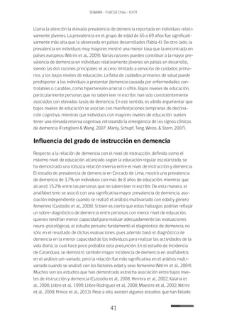 41
SENAMA - FLACSO Chile - IChTF
Llama la atención la elevada prevalencia de demencia reportada en individuos relati-
vamente jóvenes. La prevalencia en el grupo de edad de 65 a 69 años fue significati-
vamente más alta que la observada en países desarrollados (Tabla 4). De otro lado, la
prevalencia en individuos muy mayores mostró una menor tasa que la encontrada en
países europeos (Nitrini et al., 2009). Varias razones pueden contribuir a la mayor pre-
valencia de demencia en individuos relativamente jóvenes en países en desarrollo,
siendo las dos razones principales: el acceso limitado a servicios de cuidados prima-
rios, y los bajos niveles de educación. La falta de cuidados primarios de salud puede
predisponer a los individuos a presentar demencia causada por enfermedades con-
trolables o curables, como hipertensión arterial o sífilis. Bajos niveles de educación,
particularmente personas que no saben leer ni escribir, han sido consistentemente
asociados con elevadas tasas de demencia. En ese sentido, es válido argumentar que
bajos niveles de educación se asocian con manifestaciones tempranas de declina-
ción cognitiva, mientras que individuos con mayores niveles de educación, suelen
tener una elevada reserva cognitiva, retrasando la emergencia de los signos clínicos
de demencia (Fratiglioni & Wang, 2007; Manly, Schupf, Tang, Weiss, & Stern, 2007).
Influencia del grado de instrucción en demencia
Respecto a la relación de demencia con el nivel de instrucción, definido como el
máximo nivel de educación alcanzado según la educación regular escolarizada, se
ha demostrado una robusta relación inversa entre el nivel de instrucción y demencia.
El estudio de prevalencia de demencia en Cercado de Lima, mostró una prevalencia
de demencia de 3,7% en individuos con más de 8 años de educación, mientras que
alcanzó 15,2% entre las personas que no saben leer ni escribir. De esta manera, el
analfabetismo se asoció con una significativa mayor prevalencia de demencia, aso-
ciación independiente cuando se realizó el análisis multivariado con edad y género
femenino (Custodio et al., 2008). Si bien es cierto que estos hallazgos podrían reflejar
un sobre-diagnóstico de demencia entre personas con menor nivel de educación,
quienes tendrían menor capacidad para realizar adecuadamente las evaluaciones
neuro-psicológicas, el estudio peruano fundamentó el diagnóstico de demencia, no
sólo en el resultado de dichas evaluaciones, pues además basó el diagnóstico de
demencia en la menor capacidad de los individuos para realizar las actividades de la
vida diaria, lo cual hace poco probable esta presunción. En el estudio de Incidencia
de Catanduva, se demostró también mayor incidencia de demencia en analfabetos
en el análisis uni-variado, pero la relación fue más significativa en el análisis multi-
variado cuando se analizó con los factores edad y sexo femenino (Nitrini et al., 2004).
Muchos son los estudios que han demostrado estrecha asociación entre bajos nive-
les de instrucción y demencia (Custodio et al., 2008; Herrera et al., 2002; Kalaria et
al., 2008; Llibre et al., 1999; Llibre Rodriguez et al., 2008; Maestre et al., 2002; Nitrini
et al., 2009; Prince et al., 2013). Pese a ello, existen algunos estudios que han fallado
 