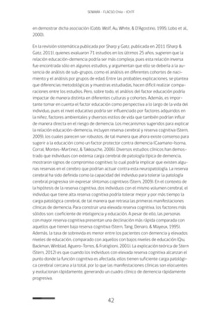 42
SENAMA - FLACSO Chile - IChTF
en demostrar dicha asociación (Cobb, Wolf, Au, White, & D’Agostino, 1995; Lobo et al.,
2000).
En la revisión sistemática publicada por Sharp y Gatz, publicada en 2011 (Sharp &
Gatz, 2011), quienes evaluaron 71 estudios en los últimos 25 años, sugieren que la
relación educación-demencia podría ser más compleja, pues esta relación inversa
fue encontrada sólo en algunos estudios, y argumentan que ello se debería a la au-
sencia de análisis de sub-grupos, como el análisis en diferentes cohortes de naci-
miento y el análisis por grupos de edad. Entre las probables explicaciones, se plantea
que diferencias metodológicas y muestras estudiadas, hacen difícil realizar compa-
raciones entre los estudios. Pero, sobre todo, el análisis del factor educación podría
impactar de manera distinta en diferentes culturas y cohortes. Además, es impor-
tante tomar en cuenta el factor educación como perspectiva a lo largo de la vida del
individuo, pues el nivel educativo podría ser influenciado por factores adquiridos en
la niñez, factores ambientales y diversos estilos de vida que también podrían influir
de manera directa en el riesgo de demencia. Los mecanismos sugeridos para explicar
la relación educación-demencia, incluyen reserva cerebral y reserva cognitiva (Stern,
2009), los cuales parecen ser robustos, de tal manera que ahora existe consenso para
sugerir a la educación como un factor protector contra demencia (Caamano-Isorna,
Corral, Montes-Martinez, & Takkouche, 2006). Diversos estudios clínicos han demos-
trado que individuos con extensa carga cerebral de patología típica de demencia,
mostraron signos de compromiso cognitivo; lo cual podría implicar que existen algu-
nas reservas en el cerebro que podrían actuar contra esta neuropatología. La reserva
cerebral ha sido definida como la capacidad del individuo para tolerar la patología
cerebral progresiva sin expresar síntomas cognitivos (Stern, 2009). En el contexto de
la hipótesis de la reserva cognitiva, dos individuos con el mismo volumen cerebral, el
individuo que tiene alta reserva cognitiva podría tolerar mejor y por más tiempo la
carga patológica cerebral, de tal manera que retrasa las primeras manifestaciones
clínicas de demencia. Para construir una elevada reserva cognitiva, los factores más
sólidos son: coeficiente de inteligencia y educación. A pesar de ello, las personas
con mayor reserva cognitiva presentan una declinación más rápida comparada con
aquellos que tienen baja reserva cognitiva (Stern, Tang, Denaro, & Mayeux, 1995).
Además, la tasa de sobrevida es menor entre los pacientes con demencia y elevados
niveles de educación, comparado con aquellos con bajos niveles de educación (Qiu,
Backman, Winblad, Aguero-Torres, & Fratiglioni, 2001). La explicación teórica de Stern
(Stern, 2012) es que cuando los individuos con elevada reserva cognitiva alcanzan el
punto donde la función cognitiva es afectada, ellos tienen suficiente carga patológi-
ca cerebral cercana a la total, por lo que las manifestaciones clínicas son elocuentes
y evolucionan rápidamente, generando un cuadro clínico de demencia rápidamente
progresiva.
 