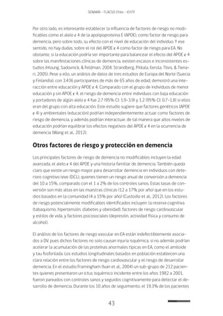 43
SENAMA - FLACSO Chile - IChTF
Por otro lado, es interesante establecer la influencia de factores de riesgo no modi-
ficables como el alelo ɛ 4 de la apolipoproteina E (APOE), como factor de riesgo para
demencia, pero sobre todo, su efecto con el nivel de educación del individuo. Y ese
sentido, no hay dudas, sobre el rol del APOE ɛ 4 como factor de riesgo para EA. No
obstante, si la educación podría ser importante para balancear el efecto del APOE ɛ 4
sobre las manifestaciones clínicas de demencia, existen escasos e inconsistentes es-
tudios (Hsiung, Sadovnick, & Feldman, 2004; Strandberg, Pitkala, Eerola, Tilvis, & Tiena-
ri, 2005). Pese a ello, un análisis de datos de tres estudios de Europa del Norte (Suecia
y Finlandia), con 3.436 participantes de más de 65 años de edad, demostró una inte-
racción entre educación y APOE ɛ 4. Comparado con el grupo de individuos de menor
educación y sin APOE ɛ 4, el riesgo de demencia entre individuos con baja educación
y portadores de algún alelo ɛ 4 fue 2.7 (95% CI: 1.9-3.9) y 1.2 (95% CI: 0.7-1.8) si ellos
eran del grupo con alta educación. Este estudio sugiere que factores genéticos (APOE
ɛ 4) y ambientales (educación) podrían independientemente actuar como factores de
riesgo de demencia, y además podrían interactuar, de tal manera que altos niveles de
educación podrían equilibrar los efectos negativos del APOE ɛ 4 en la ocurrencia de
demencia (Wang et al., 2012).
Otros factores de riesgo y protección en demencia
Los principales factores de riesgo de demencia no modificables incluyen la edad
avanzada, el alelo ɛ 4 del APOE y una historia familiar de demencia. También queda
claro que existe un riesgo mayor para desarrollar demencia en individuos con dete-
rioro cognitivo leve (DCL), quienes tienen un riesgo anual de conversión a demencia
del 10 a 15%, comparado con el 1 a 2% de los controles sanos. Estas tasas de con-
versión son más altas en las muestras clínicas (12 a 17% por año) que en los estu-
dios basados en la comunidad (4 a 15% por año) (Custodio et al., 2012). Los factores
de riesgo potencialmente modificables identificados incluyen: la reserva cognitiva
(tabaquismo, hipertensión, diabetes y obesidad), factores de riesgo cardiovascular
y estilos de vida, y factores psicosociales (depresión, actividad física y consumo de
alcohol).
El análisis de los factores de riesgo vascular en EA están indefectiblemente asocia-
dos a DV, pues dichos factores no solo causan injuria isquémica, si no además podrían
acelerar la acumulación de las proteínas anormales típicas en EA, como el amiloide
y tau fosforilada. Los estudios longitudinales basados en población establecen una
clara relación entre los factores de riesgo cardiovascular y el riesgo de desarrollar
demencia. En el estudio Framingham (Ivan et al., 2004) un sub-grupo de 212 pacien-
tes quienes presentaron un ictus isquémico incidente entre los años 1982 a 2001,
fueron pareados con controles sanos y seguidos cognitivamente para detectar el de-
sarrollo de demencia. Durante los 10 años de seguimiento, el 19.3% de los pacientes
 