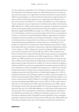 44
SENAMA - FLACSO Chile - IChTF
con ictus isquémico, comparados con el 11% de los controles presentaron demencia.
En el Rotterdam Scan Study (de Leeuw et al., 2002), hipertensión de 5 a 20 años de
duración fue asociado con un significativo incremento de lesión de sustancia blanca
(LSB). En los participantes con más de 20 años de hipertensión y edad entre 60 y 70
años de edad al momento del seguimiento, el riesgo relativo de LSB subcortical y
peri-ventricular fue 24.3 (95% CI: 5.1 a 114.8) y 15.8 (95% CI: 3.4 a 73.5) respectiva-
mente, comparado con los no hipertensos. En el Atherosclerosis Risk in Communities
(ARIC) (Mosley et al., 2005), usando diversos test cognitivos, se demostró una relación
directa entre el grado de LSB y la disminución de la función cognitiva. En el North
Manhattan Aging Study (NOMAS) (Luchsinger et al., 2005), los investigadores siguie-
ron 1.138 individuos sin demencia en el basal (edad media 76.2) por un promedio de
5.5 años. Los 4 factores de riesgo (FR) (Diabetes Mellitus, Hipertensión, Cardiopatía
y Tabaquismo) fueron asociados con alto riesgo de EA (p<0.01), cuando se analiza-
ron individualmente. El riesgo de EA se incrementa con el número de FR. La tasa de
riesgo ajustada para EA probable por la presencia de tres o más FR fue 3.4, com-
parado con ningún FR. En el Cardiovascular Health Cognitive Study (CHCS) en 3.608
participantes que fueron sometidos a evaluaciones cognitivas longitudinales usando
un test cognitivo, el 3MS e imágenes por resonancia magnética (IRM) seriadas (con
una escala de puntuación de 0 a 9 para LSB) entre 1991 y 1994, se demostró una
fuerte correlación entre mayor severidad de LSB con bajos puntajes en la evaluación
cognitiva basal (menor rendimiento en el 3MS) (Longstreth et al., 1996). En 1919
sujetos con 2 IRM (una basal y otra, de seguimiento) realizadas en un lapso de cinco
años, el 28% mostró empeoramiento de LSB. Aquellos con empeoramiento de LSB,
experimentaron mayor declinación en el 3MS y en el Test de sustitución de dígitos y
símbolos (p<0.001). Los predictores independientes de empeoramiento de LSB inclu-
yeron tabaquismo e infarto en la IRM inicial (Longstreth et al., 2005). En los estudios
prospectivos basados en población que incluyen autopsias, se deja evidencia de la
compleja interacción entre ECV y EA. Así, en el NUN study (Snowdon et al., 1997), la
prevalencia de demencia fue 57% para aquellos sin infartos, 75% para aquellos con
infartos de arterias grandes (OR 6.7 [95% CI = 0.9 a 48.3]) y 93% para aquellos con al
menos un infarto lacunar (OR 20.7 [95% CI=1.5 a 288.0]). Similares resultados tuvo el
Honolulu-Asia Aging Study (HAAS), que se inició en 1991 (n=3.734), y cada 3 años se
administró un test cognitivo. En el 2001, Petrovich (Petrovitch et al., 2001), reportó
220 autopsias consecutivas del estudio HAAS. Entre 79 casos de demencia, 34 casos
fueron por EVC pura. En el 2002, White (White et al., 2002) reporta 285 autopsias del
mismo estudio. Entre 118 pacientes con demencia o cognitivamente comprometi-
dos, 36% fueron atribuidos a EA, y 30% fueron atribuidos en parte a micro-infartos.
Finalmente, el Religious Orders Study (ROS), estudio longitudinal, clínico–patológico
de obispos, monjas y seminaristas de 40 centros en USA, que entre 1994 y 2004, tuvo
950 sujetos enrolados, mostró que en 164 autopsias consecutivas, tanto EA como
 