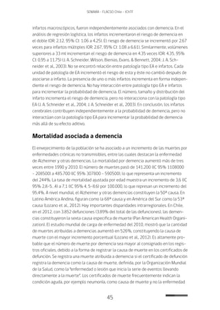 45
SENAMA - FLACSO Chile - IChTF
infartos macroscópicos, fueron independientemente asociados con demencia. En el
análisis de regresión logística, los infartos incrementaron el riesgo de demencia en
el doble (OR: 2.12, 95% CI: 1.06 a 4.25). El riesgo de demencia se incrementó por 2.67
veces para infartos múltiples (OR: 2.67, 95% CI: 1.08 a 6.61). Similarmente, volúmenes
superiores a 33 ml incrementan el riesgo de demencia en 4.35 veces (OR: 4.35, 95%
CI: 0.95 a 11.75) (J. A. Schneider, Wilson, Bienias, Evans, & Bennett, 2004; J. A. Sch-
neider et al., 2003). No se encontró relación entre patología tipo EA e infartos. Cada
unidad de patología de EA incrementó el riesgo de esta y éste no cambió después de
asociarse a infarto. La presencia de uno o más infartos incrementa en forma indepen-
diente el riesgo de demencia. No hay interacción entre patología tipo EA e infartos
para incrementar la probabilidad de demencia. El número, tamaño y distribución del
infarto incrementa el riesgo de demencia, pero no interacciona con la patología tipo
EA (J. A. Schneider et al., 2004; J. A. Schneider et al., 2003). En conclusión, los infartos
cerebrales contribuyen independientemente a la probabilidad de demencia, pero no
interactúan con la patología tipo EA para incrementar la probabilidad de demencia
más allá de su efecto aditivo.
Mortalidad asociada a demencia
El envejecimiento de la población se ha asociado a un incremento de las muertes por
enfermedades crónicas no transmisibles, entre las cuales destacan la enfermedad
de Alzheimer y otras demencias. La mortalidad por demencia aumentó más de tres
veces entre 1990 y 2010. El número de muertes pasó de 141.200 (IC 95% 1108000
– 208500) a 485.700 (IC 95% 307800 - 590500), lo que representa un incremento
del 244%. La tasa de mortalidad ajustada por edad muestra un incremento de 3,6 (IC
95% 2,8-5, .4) a 7,1 (IC 95% 4, 5-8,6) por 100.000, lo que represan un incremento del
95,4%. A nivel mundial, el Alzheimer y otras demencias constituyen la 50ª causa. En
Latino América Andina, figuran como la 68ª causa y en América del Sur como la 53ª
causa (Lozano et al., 2012). Hay importantes disparidades intrarregionales. En Chile,
en el 2012, con 3.852 defunciones (3.89% del total de las defunciones), las demen-
cias constituyeron la sexta causa especifica de muerte (Pan American Health Organi-
zation). El estudio mundial de carga de enfermedad del 2010, mostró que la cantidad
de muertes atribuidas a demencias aumentó en 526%, constituyendo la causa de
muerte con el mayor incremento porcentual (Lozano et al., 2012). Es altamente pro-
bable que el número de muerte por demencia sea mayor al consignado en los regis-
tros oficiales, debido a la forma de registrar la causa de muerte en los certificados de
defunción. Se registra una muerte atribuida a demencia si el certificado de defunción
registra la demencia como la causa de muerte, definida, por la Organización Mundial
de la Salud, como la “enfermedad o lesión que inicia la serie de eventos llevando
directamente a la muerte”. Los certificados de muerte frecuentemente indican la
condición aguda, por ejemplo neumonía, como causa de muerte y no la enfermedad
 