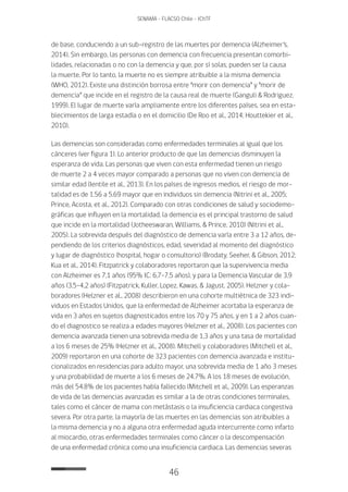 46
SENAMA - FLACSO Chile - IChTF
de base, conduciendo a un sub-registro de las muertes por demencia (Alzheimer’s,
2014). Sin embargo, las personas con demencia con frecuencia presentan comorbi-
lidades, relacionadas o no con la demencia y que, por sí solas, pueden ser la causa
la muerte. Por lo tanto, la muerte no es siempre atribuible a la misma demencia
(WHO, 2012). Existe una distinción borrosa entre “morir con demencia” y “morir de
demencia” que incide en el registro de la causa real de muerte (Ganguli & Rodriguez,
1999). El lugar de muerte varía ampliamente entre los diferentes países, sea en esta-
blecimientos de larga estadía o en el domicilio (De Roo et al., 2014; Houttekier et al.,
2010).
Las demencias son consideradas como enfermedades terminales al igual que los
cánceres (ver figura 1). Lo anterior producto de que las demencias disminuyen la
esperanza de vida. Las personas que viven con esta enfermedad tienen un riesgo
de muerte 2 a 4 veces mayor comparado a personas que no viven con demencia de
similar edad (Ientile et al., 2013). En los países de ingresos medios, el riesgo de mor-
talidad es de 1.56 a 5.69 mayor que en individuos sin demencia (Nitrini et al., 2005;
Prince, Acosta, et al., 2012). Comparado con otras condiciones de salud y sociodemo-
gráficas que influyen en la mortalidad, la demencia es el principal trastorno de salud
que incide en la mortalidad (Jotheeswaran, Williams, & Prince, 2010) (Nitrini et al.,
2005). La sobrevida después del diagnóstico de demencia varía entre 3 a 12 años, de-
pendiendo de los criterios diagnósticos, edad, severidad al momento del diagnóstico
y lugar de diagnóstico (hospital, hogar o consultorio) (Brodaty, Seeher, & Gibson, 2012;
Kua et al., 2014). Fitzpatrick y colaboradores reportaron que la supervivencia media
con Alzheimer es 7,1 años (95% IC: 6,7-7,5 años), y para la Demencia Vascular de 3,9
años (3,5-4,2 años) (Fitzpatrick, Kuller, Lopez, Kawas, & Jagust, 2005). Helzner y cola-
boradores (Helzner et al., 2008) describieron en una cohorte multiétnica de 323 indi-
viduos en Estados Unidos, que la enfermedad de Alzheimer acortaba la esperanza de
vida en 3 años en sujetos diagnosticados entre los 70 y 75 años, y en 1 a 2 años cuan-
do el diagnostico se realiza a edades mayores (Helzner et al., 2008). Los pacientes con
demencia avanzada tienen una sobrevida media de 1,3 años y una tasa de mortalidad
a los 6 meses de 25% (Helzner et al., 2008). Mitchell y colaboradores (Mitchell et al.,
2009) reportaron en una cohorte de 323 pacientes con demencia avanzada e institu-
cionalizados en residencias para adulto mayor, una sobrevida media de 1 año 3 meses
y una probabilidad de muerte a los 6 meses de 24.7%. A los 18 meses de evolución,
más del 54.8% de los pacientes había fallecido (Mitchell et al., 2009). Las esperanzas
de vida de las demencias avanzadas es similar a la de otras condiciones terminales,
tales como el cáncer de mama con metástasis o la insuficiencia cardiaca congestiva
severa. Por otra parte, la mayoría de las muertes en las demencias son atribuibles a
la misma demencia y no a alguna otra enfermedad aguda intercurrente como infarto
al miocardio, otras enfermedades terminales como cáncer o la descompensación
de una enfermedad crónica como una insuficiencia cardiaca. Las demencias severas
 