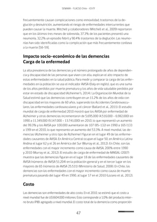 47
SENAMA - FLACSO Chile - IChTF
frecuentemente causan complicaciones como inmovilidad, trastornos de la de-
glución y desnutrición, aumentando el riesgo de enfermedades intercurrentes que
pueden causar la muerte. Mitchell y colaboradores (Mitchell et al., 2009) reportaron
que en los últimos tres meses de sobrevida, 37.3% de los pacientes presentó una
neumonía, 32.2% un episodio febril y 90.4% trastornos de la deglución. Las neumo-
nías han sido identificadas como la complicación que más frecuentemente conlleva
a la muerte [58-59].
Impacto socio-económico de las demencias
Carga de la enfermedad
La alta prevalencia de las demencias y el número prolongado de años de dependen-
cia y discapacidad de las personas que viven con ella, explican el alto impacto de
estas enfermedades en la salud pública. Para medir y comparar la carga de las enfer-
medades en la población se usa el indicador AVISA (Daly en inglés), que es una suma
de los años perdidos por muerte prematura y los años de vida saludable perdidos por
estar en estado de discapacidad (Alzheimer’s, 2014). La Organización Mundial de la
Salud estimó que las demencias contribuyen en un 11.2% de los años de vida con
discapacidad en los mayores de 60 años, superando los Accidentes Cerebrovascu-
lares, las enfermedades cardiovasculares y el cáncer (Ballard et al., 2011). El estudio
mundial de carga de enfermedad 2010 mostró que los AVISA por enfermedad de
Alzheimer y otras demencias incrementaron de 5.695.000 (4.516.000 – 6.982.000) en
1990 a 11.349.000 (9.147.000 – 13.741.000) en 2010, lo que representó un aumento
del 99.3% y los AVISA por 100.000 aumentaron de 107 (85-132) en 1990 a 165 (133
a 199) en el 2010, lo que represento un aumento del 53.3%. A nivel mundial, las de-
mencias (Alzheimer y otro tipo de Alzheimer) figuran en el lugar 49 de las enferme-
dades causantes de AVISA. En América Central ocupan el lugar 50, en América Latina
Andina el lugar 62 y el 26 en América del Sur (Murray et al., 2012). En Chile, son las
enfermedades con el mayor incremento como causa de AVISA, 200% entre 1990
y 2010 (Murray et al., 2012). El estudio de carga de enfermedad de MINSAL (2007)
muestra que las demencias figuran en el lugar 18 de las enfermedades causantes de
AVISA (números de AVISA 51.204) en la población general y en el tercer lugar en los
mayores de 65 (números de AVISA 25.531) (Ministerio de Salud, 2008). En Chile, las
demencias son las enfermedades con el mayor incremento como causa de muerte
prematura pasando del lugar 49 en 1990, al lugar 17 en el 2010 (Lozano et al., 2012).
Costo
Las demencias son enfermedades de alto costo. En el 2010, se estimó que el costo a
nivel mundial fue de US$604.000 millones. Esto corresponde a 1,0% del producto inter-
no bruto (PIB) agregado a nivel mundial. El costo total de la demencia como proporción
 